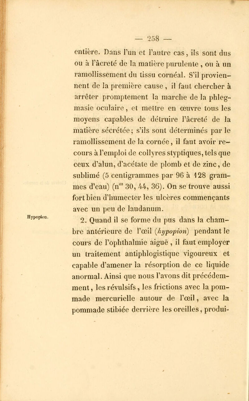 entière. Dans l'un et l'autre cas, ils sont dus ou à l'âcreté de la matière purulente , ou à un ramollissement du tissu cornéal. S'il provien- nent de la première cause , il faut chercher à arrêter promptement la marche de la phleg- masie oculaire, et mettre en œuvre tous les moyens capables de détruire l'âcreté de la matière sécrétée; s'ils sont déterminés par le ramollissement de la cornée, il faut avoir re- cours à l'emploi de collyres styptiques, tels que ceux d'alun, d'acétate de plomb et de zinc, de sublimé (5 centigrammes par 96 à 128 gram- mes d'eau) (n09 30, 44, 36). On se trouve aussi fort bien d'humecter les ulcères commençants avec un peu de laudanum. Hypoptotî, 2 Quand il se forme du pus dans la cham- bre antérieure de l'œil (hypopion) pendant le cours de l'ophthalmie aiguë , il faut employer un traitement antiphlogistique vigoureux et capable d'amener la résorption de ce liquide anormal. Ainsi que nous l'avons dit précédem- ment , les révulsifs, les frictions avec la pom- made mercurielle autour de l'œil, avec la pommade stibiée derrière les oreilles, produi-