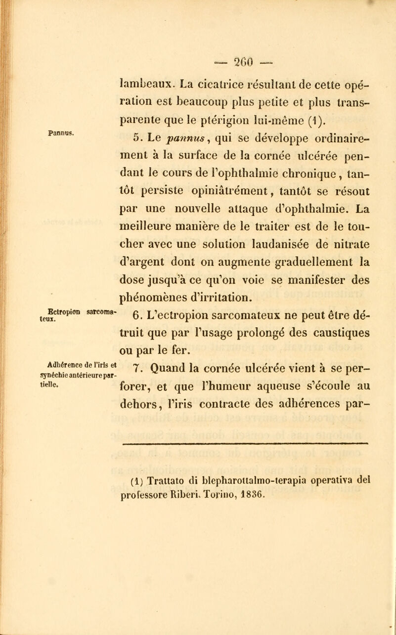Pannus. lambeaux. La cicatrice résultant de cette opé- ration est beaucoup plus petite et plus trans- parente que le ptérigion lui-même (1). 5. Le pannus, qui se développe ordinaire- ment à la surface de la cornée ulcérée pen- dant le cours de l'ophthalmie chronique, tan- tôt persiste opiniâtrement, tantôt se résout par une nouvelle attaque d'ophthalmie. La meilleure manière de le traiter est de le tou- cher avec une solution laudanisée de nitrate d'argent dont on augmente graduellement la dose jusqu'à ce qu'on voie se manifester des phénomènes d'irritation, jïctropion sarcoma- 6 L'ectropion sarcomateux ne peut être dé- truit que par l'usage prolongé des caustiques ou par le fer. Adhérence de riris et y Quand la cornée ulcérée vient à se per- synéchie antérieure par- L lie,,e' forer, et que l'humeur aqueuse s'écoule au dehors, l'iris contracte des adhérences par- (1) Trattato di blepharoitalmo-terapia operativa de! prolessore RiberL Torino, 1836.