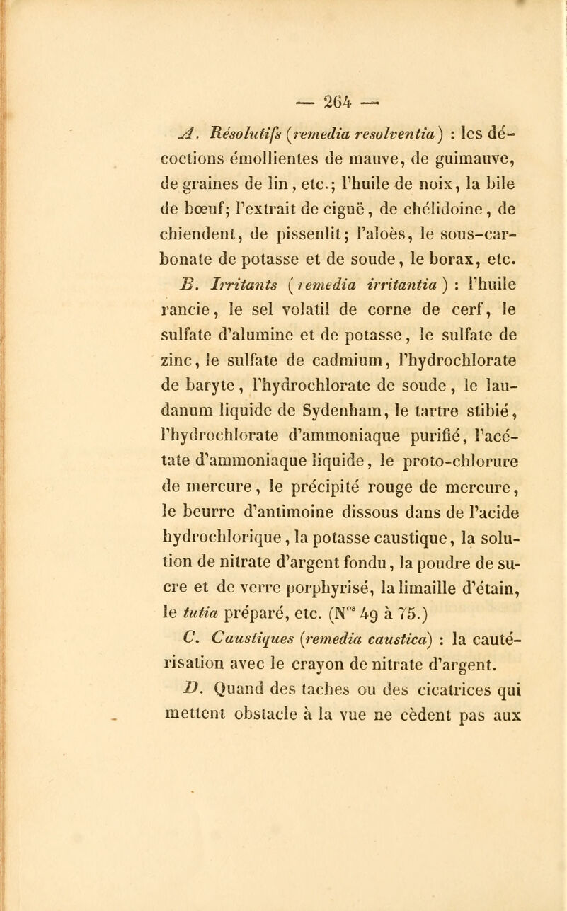 A. 'Résolutifs {remédia resolventia) : les dé- coctions émollientes de mauve, de guimauve, de graines de lin, etc.; l'huile de noix, la bile de bœuf; l'extrait de ciguë, de chélidoine , de chiendent, de pissenlit; l'aloès, le sous-car- bonate de potasse et de soude, le borax, etc. B. Irritants ( remédia irritantia ) : l1 huile rancie, le sel volatil de corne de cerf, le sulfate d'alumine et de potasse, le sulfate de zinc, le sulfate de cadmium, l'hydroehlorate de baryte, l'hydroehlorate de soude, le lau- danum liquide de Sydenham, le tartre stibié, l'hydroehlorate d'ammoniaque purifié, l'acé- tate d'ammoniaque liquide, le proto-chlorure de mercure, le précipité rouge de mercure, le beurre d'antimoine dissous dans de l'acide hydrochlorique, la potasse caustique, la solu- tion de nitrate d'argent fondu, la poudre de su- cre et de verre porphyrisé, la limaille d'étain, le tutia préparé, etc. (N°34o, à 75.) C. Caustiques (remédia caustica) : la cauté- risation avec le crayon de nitrate d'argent. D. Quand des taches ou des cicatrices qui mettent obstacle à la vue ne cèdent pas aux