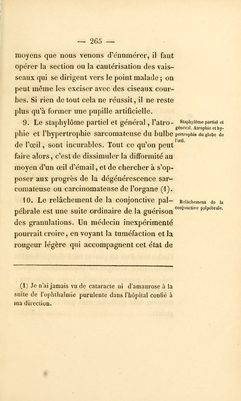 moyens que nous venons d'énumérer, il faut opérer la section ou la cautérisation des vais- seaux qui se dirigent vers le point malade ; on peut même les exciser avec des ciseaux cour- bes. Si rien de tout cela ne réussit, il ne reste plus qu'à former une pupille artificielle. 9. Le staphylôme partiel et général, l'atro- staphyiôme partiel et général. Atrophie et hy- phie et l'hypertrophie sarcomateuse du bulbe penrophie dugiobe do de l'œil, sont incurables. Tout ce qu'on peut faire alors, c'est de dissimuler la difformité au moyen d'un œil d'émail, et de chercher à s'op- poser aux progrès de la dégénérescence sar- comateuse ou carcinomateuse de l'organe (1). 10. Le relâchement de la conjonctive pal- Relâchement de la pébrale est une suite ordinaire de la guérisonconjonctlve Pa,Pébrale- des granulations. Un médecin inexpérimenté pourrait croire, en voyant la tuméfaction et la rougeur légère qui accompagnent cet état de (1) Je n'ai jamais vu de cataracte ni d'amaurose à la suite de l'ophilialmie purulente dans l'hôpital confié à ma direction.