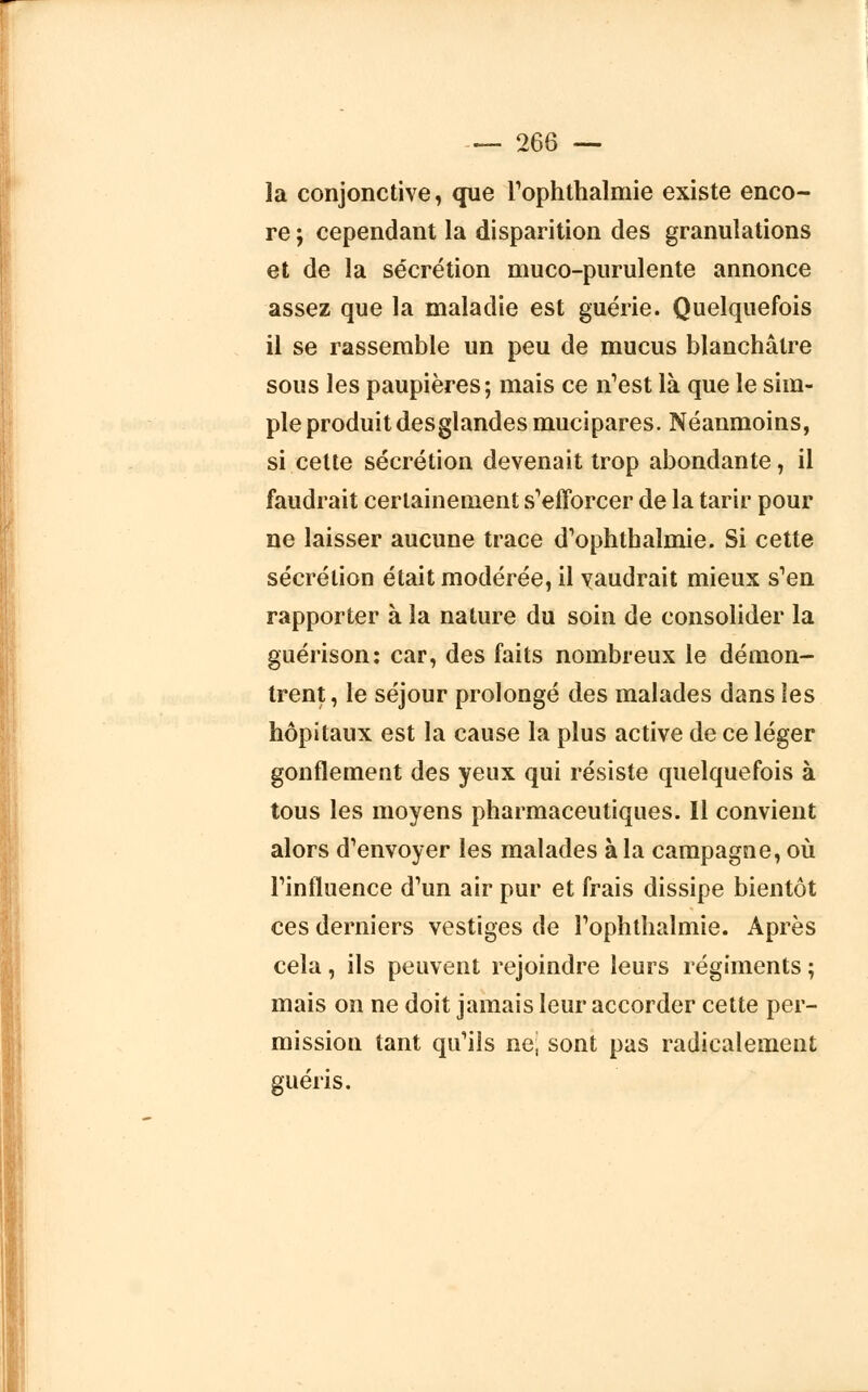 la conjonctive, que rophthalmie existe enco- re ; cependant la disparition des granulations et de la sécrétion muco-purulente annonce assez que la maladie est guérie. Quelquefois il se rassemble un peu de mucus blanchâtre sous les paupières; mais ce n'est là que le sim- ple produit desglandes mucipares. Néanmoins, si cette sécrétion devenait trop abondante, il faudrait certainement s'efforcer de la tarir pour ne laisser aucune trace d'ophthalmie. Si cette sécrétion était modérée, il vaudrait mieux s'en rapporter à la nature du soin de consolider la guérison: car, des faits nombreux le démon- trent, le séjour prolongé des malades dans les hôpitaux est la cause la plus active de ce léger gonflement des yeux qui résiste quelquefois à tous les moyens pharmaceutiques. Il convient alors d'envoyer les malades à la campagne, où l'influence d'un air pur et frais dissipe bientôt ces derniers vestiges de l'ophthalmie. Après cela, ils peuvent rejoindre leurs régiments ; mais on ne doit jamais leur accorder cette per- mission tant qu'ils ne, sont pas radicalement guéris.