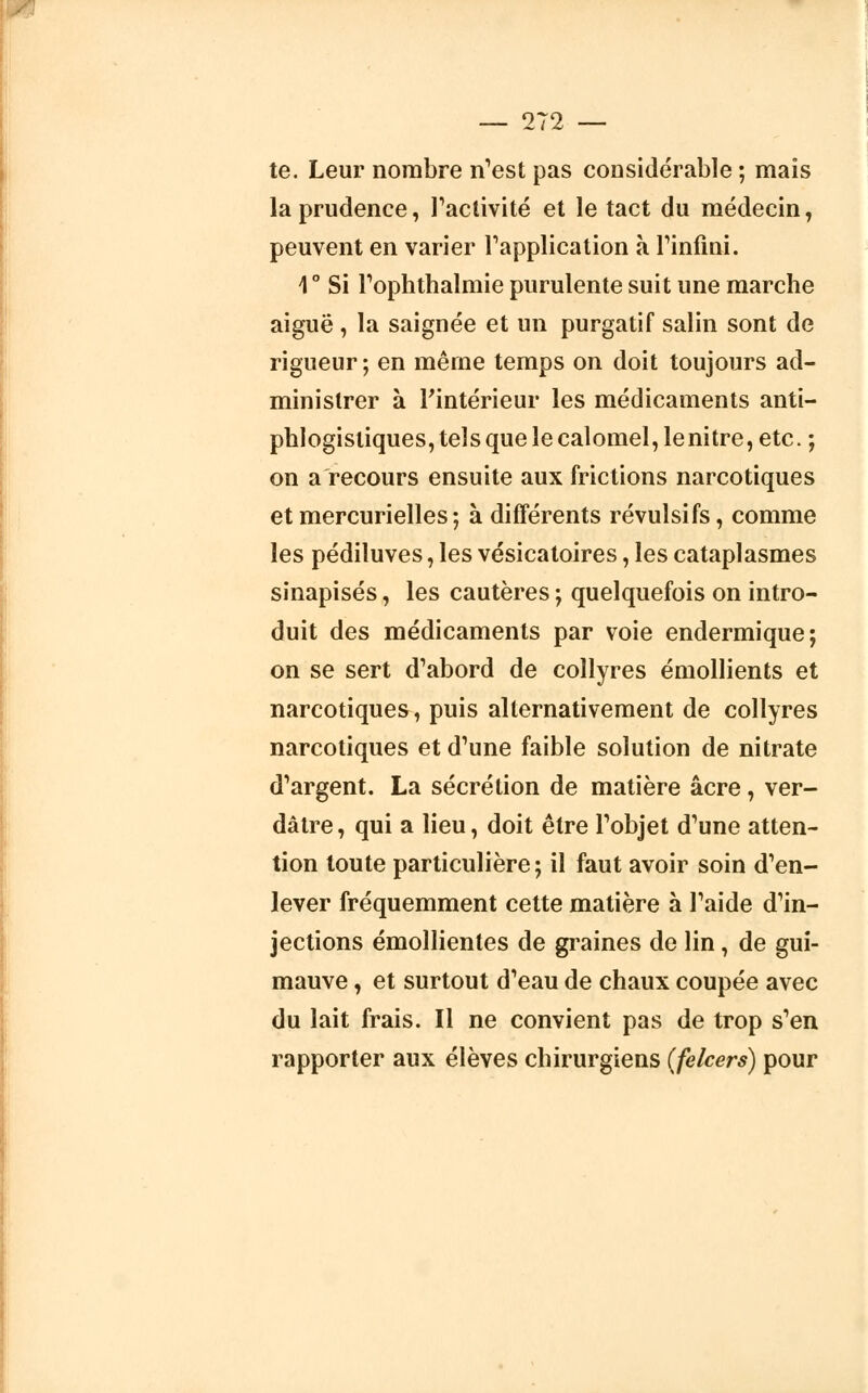 te. Leur nombre n'est pas considérable ; mais la prudence, l'activité et le tact du médecin, peuvent en varier l'application à l'infini. \ ° Si l'ophthalmie purulente suit une marche aiguë , la saignée et un purgatif salin sont de rigueur ; en même temps on doit toujours ad- ministrer à l'intérieur les médicaments anti- phlogistiques, tels que le calomel, lenitre, etc. ; on a recours ensuite aux frictions narcotiques et mercurielles; à différents révulsifs, comme les pédiluves, les vésicatoires, les cataplasmes sinapisés, les cautères ; quelquefois on intro- duit des médicaments par voie endermique; on se sert d'abord de collyres émollients et narcotiques, puis alternativement de collyres narcotiques et d'une faible solution de nitrate d'argent. La sécrétion de matière acre, ver- dâtre, qui a lieu, doit être l'objet d'une atten- tion toute particulière; il faut avoir soin d'en- lever fréquemment cette matière à l'aide d'in- jections émollientes de graines de lin, de gui- mauve , et surtout d'eau de chaux coupée avec du lait frais. Il ne convient pas de trop s'en rapporter aux élèves chirurgiens (felcers) pour