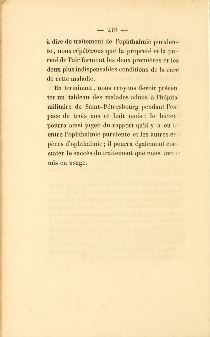 à dire du traitement de l'ophthalmie purulen- te , nous répéterons que la propreté et la pu- reté de Pair forment les deux premières et les deux plus indispensables conditions de la cure de cette maladie. En terminant, nous croyons devoir présen- ter un tableau des malades admis à Thôpita militaire de Saint-Pétersbourg pendant Tes pace de trois ans et huit mois: le lectei pourra ainsi juger du rapport qu'il y a eu i entre Pophthalmie purulente et les autres et pèces d'ophthalmie; il pourra également coi stater le succès du traitement que nous avo : mis en usage.