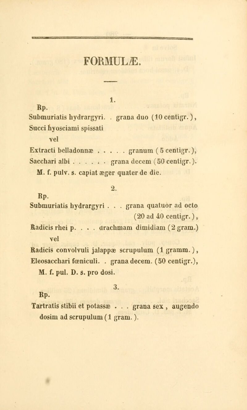 FORMULA. i. Rp. Submuriatis hydrargyri. . grana duo (10 centigr. ), Succi hyosciami spissati vel Extracti belladonnœ granum (5 centigr.), Sacchari albi . . . . » . grana decem (50 centigr.). M. f. pulv. s. capiat aeger quater de die. 2. Rp. Submuriatis hydrargyri . . . grana quatuor ad octo (20 ad 40 centigr.), Radicis rhei p. . . . arachmam dimidiam (2 gram.) vel Radicis convolvuli jalappae scrupulum (1 gramm. ), Eleosacchari fœniculi. . grana decem. (50 centigr.), M. f. pul. D. s. pro dosi. 3. Rp. Tartratis stibii et potassas . . . grana sex , augendo