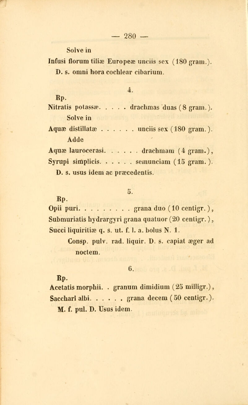 Solve in Infusi florum tiliae Europeae uncîis sex (180 gram.). D. s. omni hora cochlear cibarium. 4. Rp. Nitratis potassae drachmas duas (8 gram.). Solve in Aquœ distillatae unciis sex (180 gram.), Adde Aquae laurocerasi drachmam (4 gram.), Syrupi simplicis semunciam (15 gram.). D. s. usus idem ac praecedentis. S. Rp. Opii puri grana duo (10 centigr. ), Submuriatis hydrargyri grana quatuor (20 centigr. ), Succi liquiritiae q. s. ut. f. I. a. bolus N. 1. Consp. pulv. rad. liquir. D. s. capiat aeger ad noctem. 6. Rp. Acetatis morphii. . granum dimidium (25 milligr.), Sacchari albi grana decem (50 centigr.). M. f. pul. D. Usus idem.