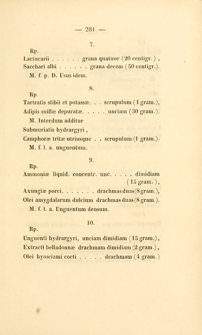 28 Rp. Lactucarii grana quatuor (20 centigr. ) , Sacchari albi grana decem ( 50 centigr.). M. f. p. D. Ususidem. 8. Rp. Tartratis stibii et potassa?. . . scrupulum (1 gram.), Àdipis suilKnc depuratœ unciam (30 gram.). M. Interdum additur Submuriatis hydrargyri, Camphorœ tritœ utriusque M. f. 1. a. ummentum. scrupulum (1 grain.). 0. Rp. Ammouiae liquid. concentr. une dimidiam (15 gram. ), Axungise porci drachmasduas(8gram.), Olei amygdalarum dulcium drachmasduas(8gram.), M. f. 1. a. Unguentum densum. 10. Rp. Unguenti hydrargyri, unciam dimidiam (15 gram.), Extracti belladonnse drachmam dimidiam (2 gram.),