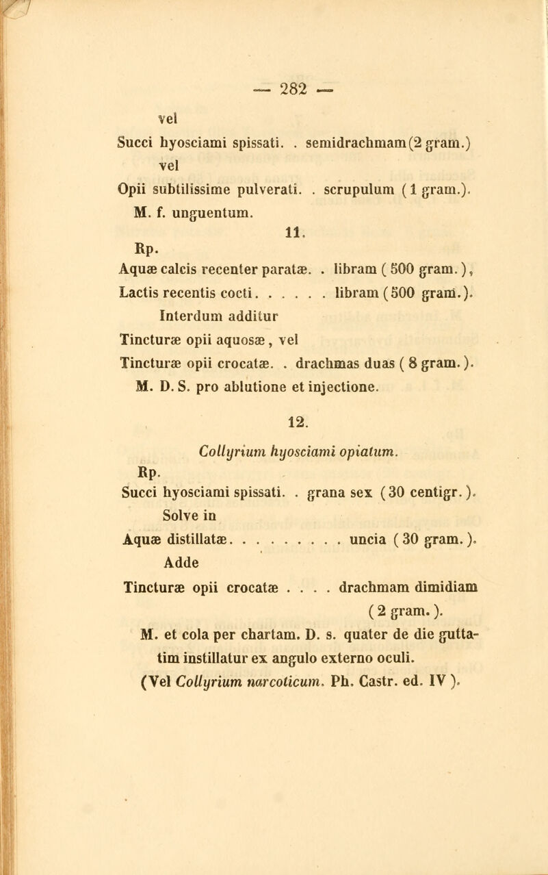 vel Succi hyosciami spissati. . semidrachmam(2gram.) vel Opii subtilissime pulveratî. . scrupulum ( 1 gram.). M. f. unguentum. 11. Rp. Aquœ calcis recenter paratae. . libram ( 500 gram. ), Lactis recentis cocti libram (500 gram.). Interdum additur Tincturae opii aquosae, vel Tincturae opii crocatae. . drachmas duas ( 8 gram. ). M. D. S. pro ablutione et injectione. 12. Collyrîum hyosciami opiatum. Rp. Succi hyosciami spissati. . grana sex (30 centigr. ). Solve in Aquae distillatae uncia (30 gram. ). Adde Tincturae opii crocatae .... drachmam dimidiam ( 2 gram. ). M. et cola per chartam. D. s. quater de die gutta- tim instillatur ex angulo externo oculi. (Vel Collyrium narcoticum. Ph. Castr. éd. IV ).