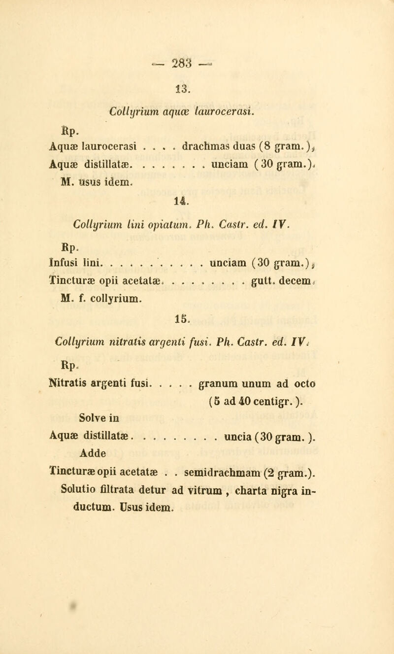 13. Collyrium aquœ laurocerasi. Kp. Aquœ laurocerasi .... drachmas duas (8 gram. )t Aquœ distillatae unciam (30 gram.)o M. usus idem. 14. Collyrium Uni opiatum. Pli. Castr. éd. IV. Rp. Infusi Uni unciam (30 gram.)^ Tincturae opii acetatae. gutt. decem, M. f. collyrium. 15. Collyrium nitratis argenti fusi. Ph. Castr. éd. IV< Rp. Nitratis argenti fusi granum unum ad octo (5 ad 40 centigr. ). Solve in Aquae distillât» uncia(30gram. ). Adde Tincturae opii acetatae . . semidrachmam (2 gram.). Solutio filtrata detur ad vitrum , charta nigra in- ductum. Usus idem.