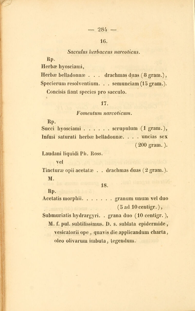 16. Sacculus herbaceus narcoticus. Rp, Herbse hyosciami, Herbœ belladonnœ . . . drachmas duas (8 graui.), Specierum resolventium. . . semunciam(15 gram.). Concisis fiant species pro sacculo. 17. Fomentum narcoticum. Rp. Succi hyosciami scrupulum (1 grain.), Infusi saturati herbœ belladonnœ. . . . uncias sex (200 gram.). Laudani liquidi Pli. Ross. vel Tincturae opii acetatae . . drachmas duas (2 gram.). M. 18. Rp. Acetatis morphii granum unum vel duo (5 ad lOcentigr.), Submuriatis hydrargyri. . grana duo (10 centigr. ), M. f. pul. subtilissimus. D. s. sublata epidermide , vesicatorii ope , quavis die applicandum eharta, oleo olivarum inibuta, legendum.