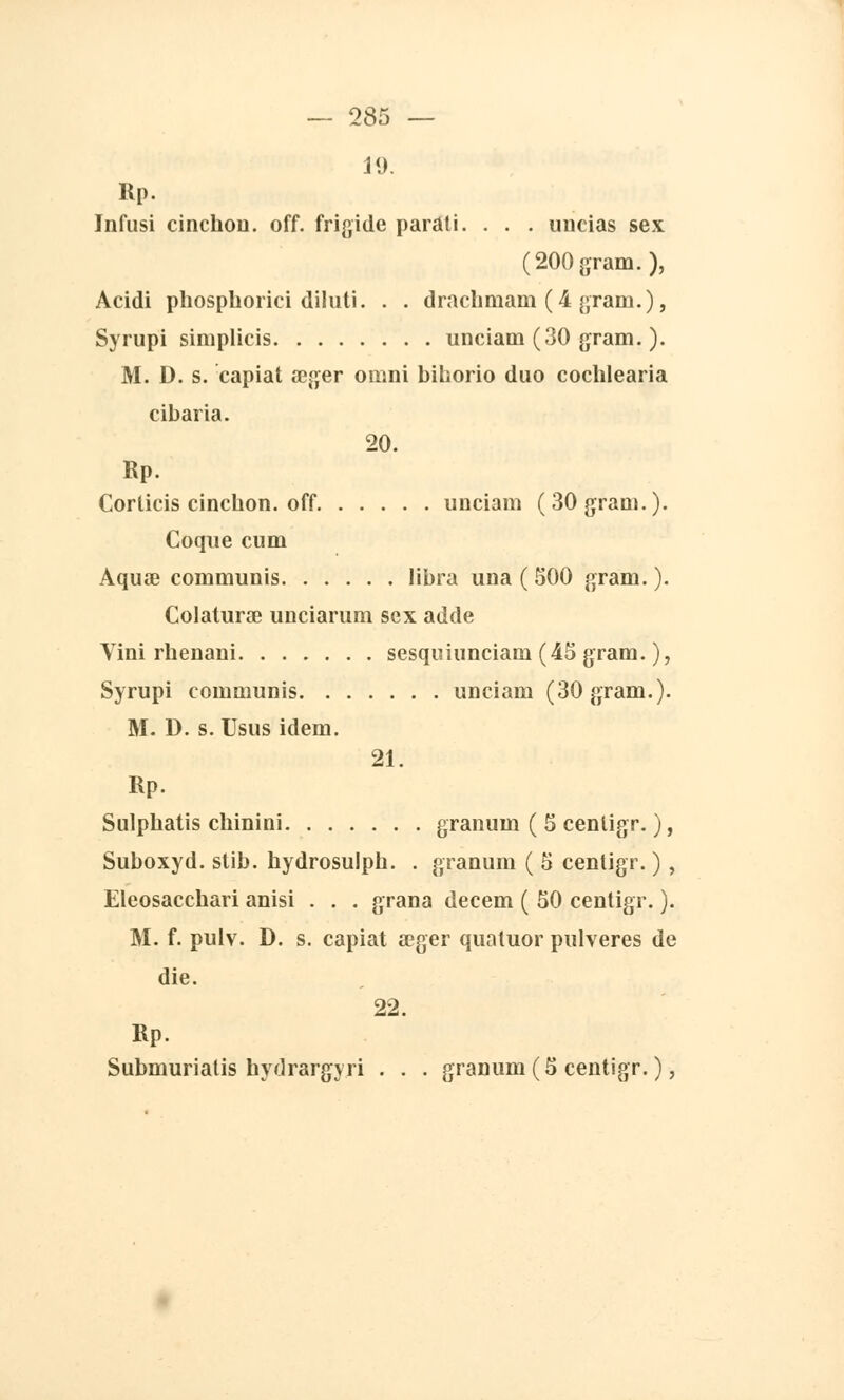 19. Rp. Infusi cinchon. off. frigide parati. . . . uncias sex (200gram.), Acidi phospborici diluti. . . dracbmam (4 gram.), Syrupi simplicis unciam (30 gram. ). M. D. s. capiat œger omni bihorio duo cochlearia cibaria. 20. Rp. Corlicis cincbon. off unciam (30 gram.). Coque cum Aquœ communis libra una ( 500 gram. ). Colaturœ unciarum sex adde Vini rhenaui sesquiunciani (45 gram. ), Syrupi communis unciam (30 gram.). M. D. s. Usus idem. 21. Rp. Sulpbatis chinini granuin ( 5 centigr. ), Suboxyd. stib. hydrosulph. . granum ( 5 centigr. ) , Eleosacchari anisi . . . grana decem ( 50 centigr. ). M. f. pulv. D. s. capiat aeger quatuor pulveres de die. 22. Rp. Submurialis hydrargyri . . . granum(5 centigr.),
