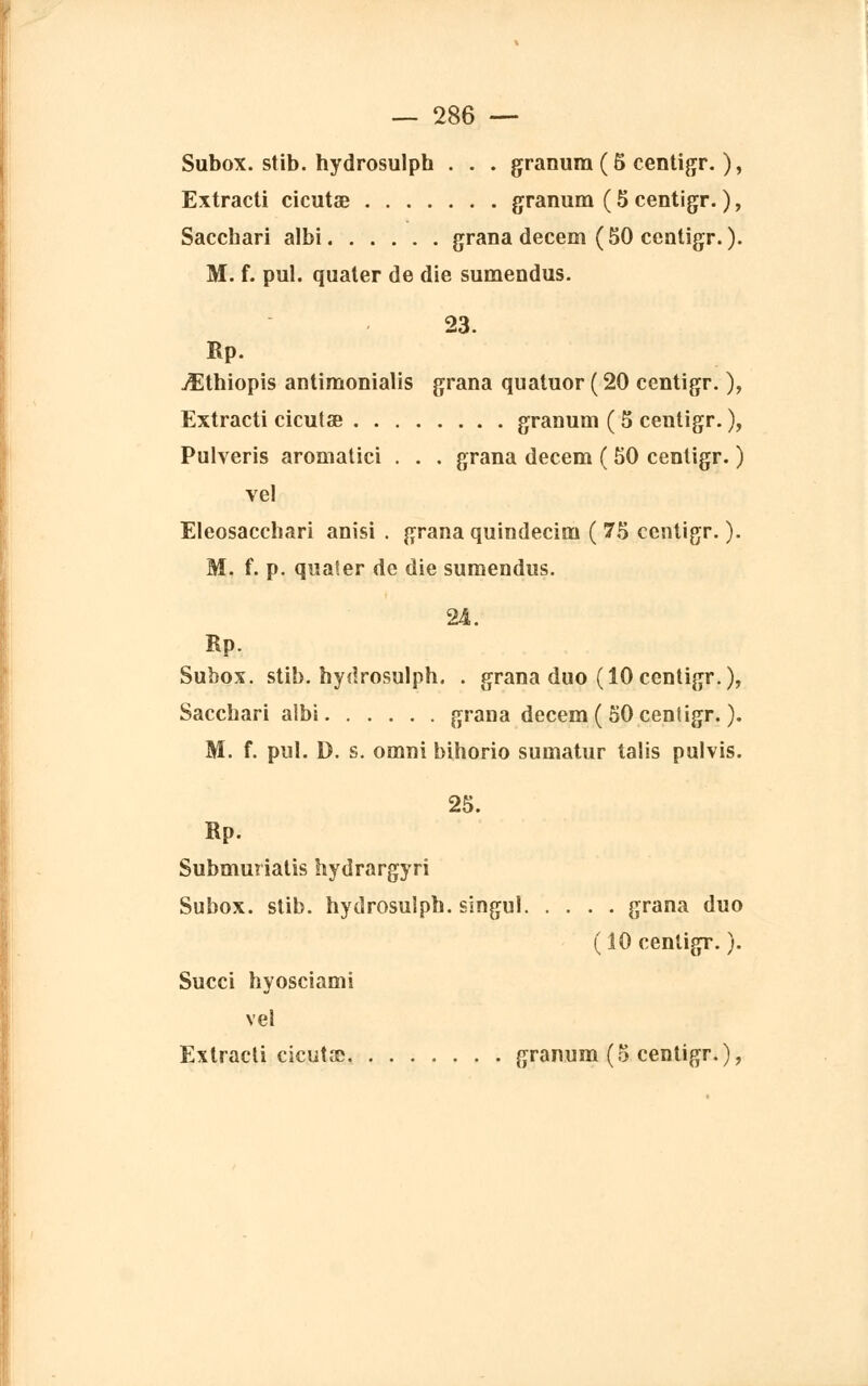 Subox. stib. hydrosulph . . . granum ( 5 centigr. ), Extracti cicutae granum ( 5 centigr. ), Sacchari albi grana decem ( 50 centigr. ). M. f. pul. quater de die sumendus. 23. Rp. jîthiopis antimonialis grana quatuor ( 20 centigr. ), Extracti cicutœ granum ( 5 centigr. ), Pulveris aromatici . . . grana decem ( 50 centigr. ) vel Eleosacchari anisi . grana quindecim ( 75 centigr. ). M. f. p. qualer de die sumendus. 241. Rp. Subox. stib. hydrosulph. . grana duo (10 centigr.), Sacchari albi grana decem ( 50 centigr. ). M. f. pul. D. s. omni bihorio sumatur talis pulvis. 25. Rp. Submuriatis hydrargyri Subox. stib. hydrosulph. singu! grana duo (10 centigr. ). Succi hyosciami vel Extracti cicutse granum (5 centigr.),
