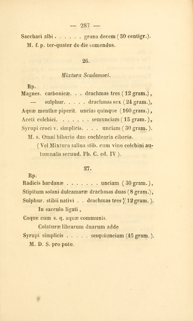 Sacchari albi grana decem ( 50 centigr.). M. f. p. ter-qualer de die bumendus. 26. Mixtura Scudamori. Rp. Magnes, carbonicse. . . drachmas très ( 12 gram.), — sulphur drachmas sex (24 gram.), Aquœ mentha;piperit. uncias quinque (160gram.), Aceti colcbici semunciam ( 15 gram. ), Syrupi croci v. simplicis. . . . unciam (30 gram. ). M. s. Omni bihorio duo cochîearia cibaria. ( Vel Mixtura saiina stib. cum vino colchini au- tumnalis secund. Ph. C. éd. IV ). 27. Rp. Radicis bardanœ unciam (30gram.), Stipitum solani dulcamarœ drachmas duas (8 gram.), Sulphur. stibii nativi . . drachmas très \( 12 gram. ). In sacculo ligati, Coque cum s. q. aquae communis. Colatura? librarum duarum adde Syrupi simplicis sesquiunciam (45 gram.). M. D. S. pro potu.