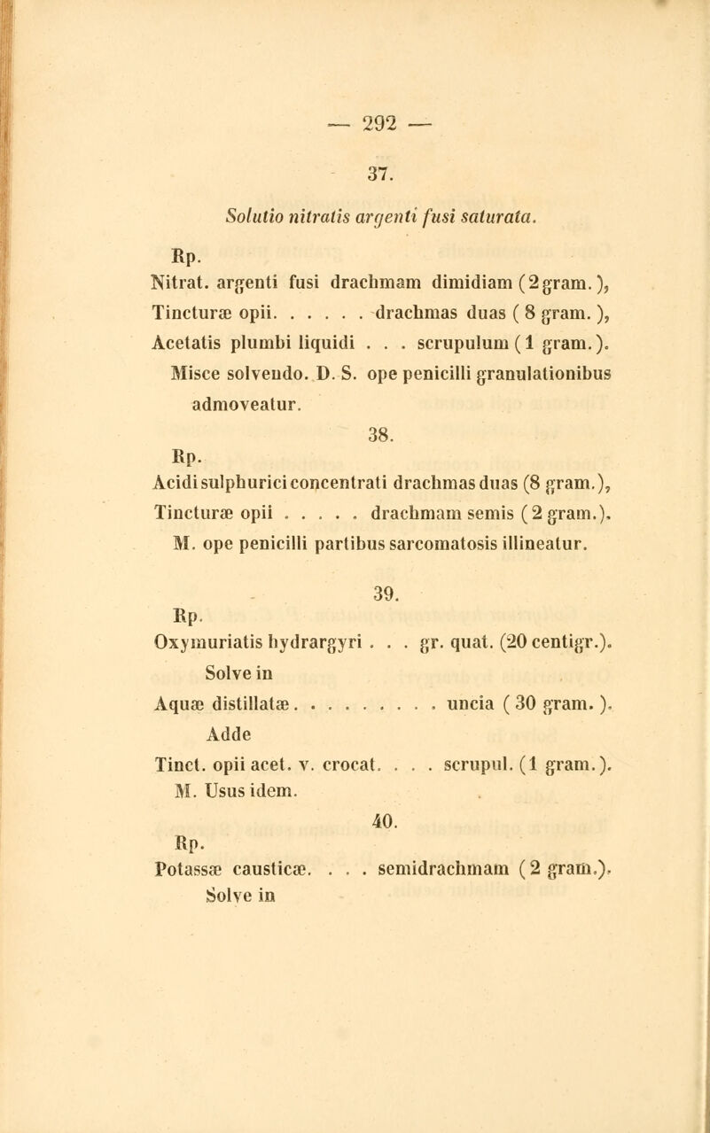 37. Solutio nitratis argenti fusi saiurata. Rp. Nitrat. argenti fusi drachmam dimidiam (2gram. ), Tincturœ opii drachmas duas ( 8 gram. ), Acetatis plumbi liquidi . . . scrupulum (1 gram.). Misce solveiido. D. S. ope penicilli granulationibus admoveatur. 38. Rp. Acidisulphuriciconcentrati drachmas duas (8 gram.), Tincturae opii drachmam semis (2 gram.), M. ope penicilli partibussarcomatosisillineatur. 39. Rp. Oxymuriatis hydrargyri . . . gr. quat. (20 centigr.). Solve in Aquœ distillatae uncia ( 30 gram. ). Adde Tinct. opiiacet. v. crocat. . . . scrupul. (1 gram.). M. Usus idem. 40. Rp. Potassée causticœ. . . . semidrachmam (2 gram,). Solve in