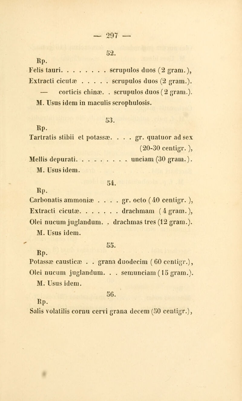 52. Rp. Fclis tauri scrupulos duos (2 grain.), Extracti cicuta? scrupulos duos (2 gram.). — corticis chinœ. . scrupulos duos (2 gram.). M. Usus idem in inaculis scrophulosis. 53. Rp. Tartratis slibii et potassa?. . . . gr. quatuor ad sex (20-30 centigr. ), Mellis depurati. unciam (30 gram. ). M. Usus idem. 54. Rp. Carbonatis ammoniœ . . . . gr. octo ( 40 centigr. ), Extracti cicutae drachmam (4 gram.), Olei nucum jugiandum. . drachmas très (12 gram.). M. Usus idem. 55. Rp. Potassœ causticae . . grana duodecim ( 60 centigr.), Olei nucum jugiandum. . . semunciam (15 gram.). M. Usus idem. 56. Rp. Salis volatilis cornu cervi grana decem (50 centigr.).