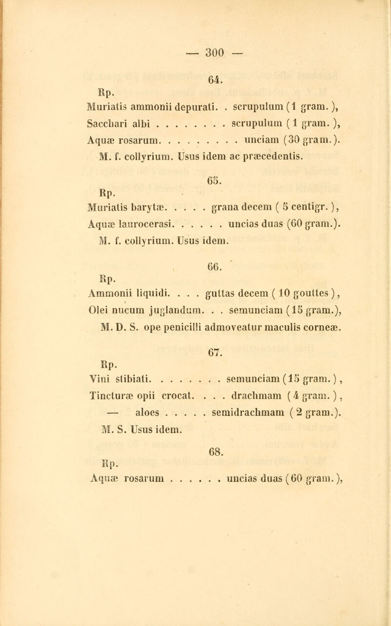 64. Rp. Muriatis ammoniidepurati. . scrupulum ( 1 gram.), Sacchari albi scrupulum ( 1 grain. ), Aquae rosarum unciam (30gram.). M. f. collyrium. Usus idem ac praecedentis. 65. Rp. Muriatis barytae graua decem ( 5 centigr. ), Àquœ laurocerasi uncias duas (60 gram.). M. f. collyrium. Usus idem. 66. Rp. Àmmonii liquidi. . . . guttas decem ( 10 gouttes ), Olei nucum juglandum. . . semunciam (15 gram.), M. D. S. ope penicilli admoveatur maculis corneae. 67. Rp. Vini slibiati semunciam (15 gram. ), Tincturae opii crocat. . . . drachmam ( 4 gram. ), — aloes semidrachmam (2 gram.). M. S. Usus idem. 68. Rp. Aquœ rosarum ...... uucias duas (60 gram. ),