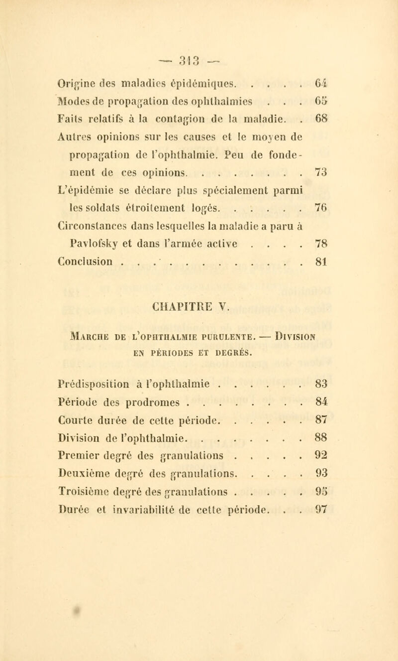 — 31 'y Origine des maladies épidémiqucs Ci Modes de propagation des ophlhalmies ... 05 Faits relatifs à la contagion de la maladie. . 68 Autres opinions sur les causes et le moyen de propagation de l'ophthalmie. Peu de fonde- ment de ces opinions 73 L'épidémie se déclare plus spécialement parmi les soldats étroitement logés 76 Circonstances dans lesquelles la maladie a paru à Pavlofsky et dans l'armée active .... 78 Conclusion 81 CHAPITRE V. Marche de l'ophthalmie purulente. — Division en périodes et degrés. Prédisposition à l'ophthalmie 83 Période des prodromes 84 Courte durée de cette période 87 Division de l'ophthalmie 88 Premier degré des granulations 92 Deuxième degré des granulations 93 Troisième degré des granulations 9o Durée et invariabilité de cette période. . . 97