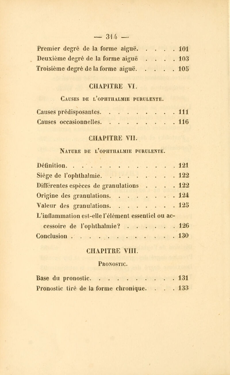 Premier degré de la forme aiguë 101 Deuxième degré de la forme aiguë .... 103 Troisième degré de la forme aiguë 105 CHAPITRE VI. Causes de l'ophthalmie purulente. Causes prédisposantes 111 Causes occasionnelles 116 CHAPITRE VII. Nature de l'ophthalmie purulente. Définition. . . 121 Siège de l'ophthalmie 122 Différentes espèces de granulations .... 122 Origine des granulations 124 Valeur des granulations 125 L'inflammation est-elle l'élément essentiel ou ac- cessoire de l'ophthalmie? 126 Conclusion 130 CHAPITRE VIII. Pronostic. Base du pronostic 131 Pronostic tiré de la forme chronique. . . . 133