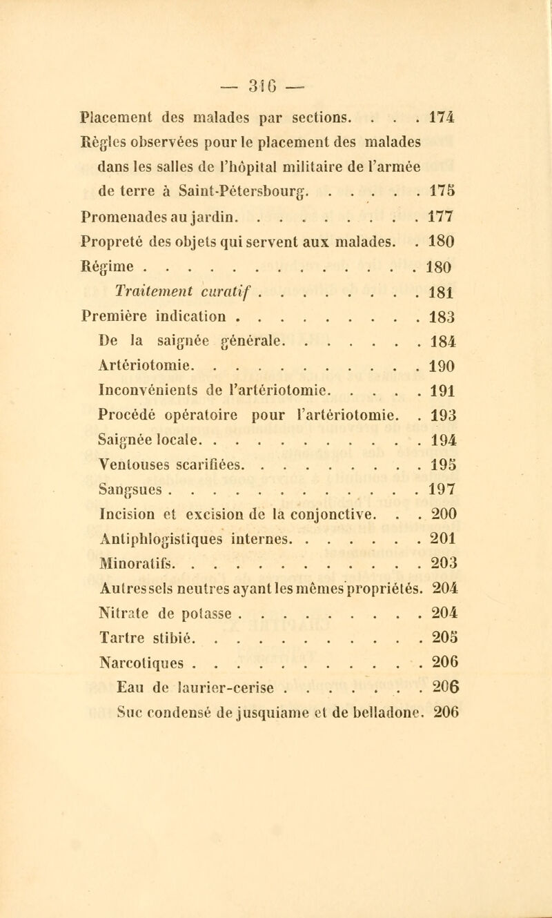Placement des malades par sections. . . . 174 Règles observées pour le placement des malades dans les salles de l'hôpital militaire de l'armée de terre à Saint-Pétersbourg 175 Promenades au jardin 177 Propreté des objets qui servent aux malades. . 180 Régime 180 Traitement curatif 181 Première indication 183 De la saignée générale 184 Artériotomie 190 Inconvénients de l'artériotomie 191 Procédé opératoire pour l'artériotomie. . 193 Saignée locale 194 Ventouses scarifiées 195 Sangsues 197 Incision et excision de la conjonctive. . . 200 Antiphlogïstiques internes 201 Minoratifs 203 Autres sels neutres ayant les mômes propriétés. 204 Nitrate de potasse 204 Tartre stibié 205 Narcotiques 206 Eau de laurier-cerise . 206 Suc condensé de jusquiame et de belladone. 206