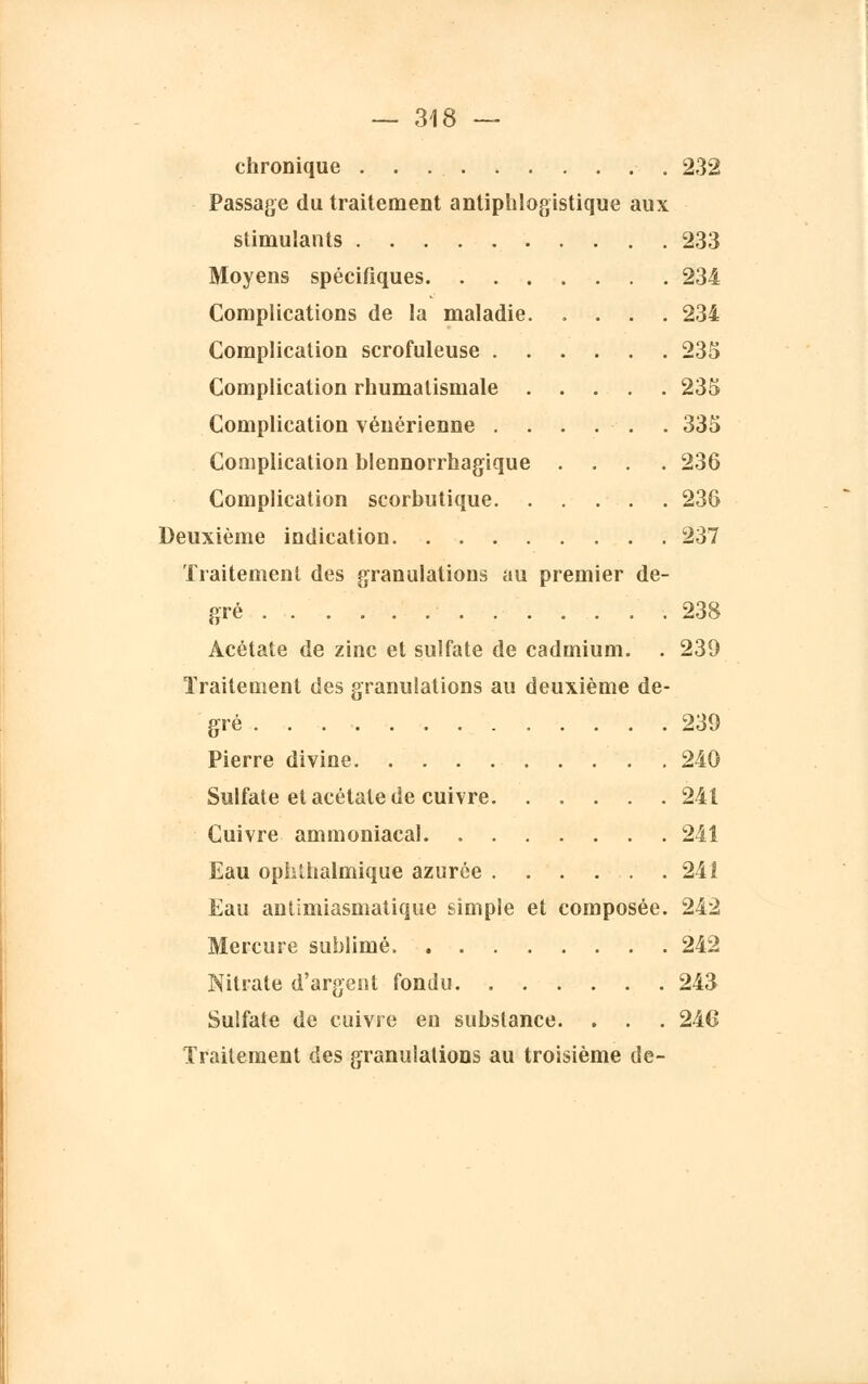 chronique 232 Passage du traitement anliphlogistique aux stimulants 233 Moyens spécifiques 234 Complications de la maladie 234 Complication scrofuleuse 235 Complication rhumatismale 235 Complication vénérienne . . . . . . 335 Complication blennorrhagique .... 236 Complication scorbutique 236 Deuxième indication 237 Traitement des granulations au premier de- gré 238 Acétate de zinc et sulfate de cadmium. . 230 Traitement des granulations au deuxième de- gré 239 Pierre divine 240 Sulfate et acétate de cuivre 241 Cuivre ammoniacal 241 Eau ophthalmique azurée . . . . . .241 Eau antimiasmalique simple et composée. 242 Mercure sublimé 242 Nitrate d'argent fondu 243 Sulfate de cuivre en substance. . . . 246 Traitement des granulations au troisième de-