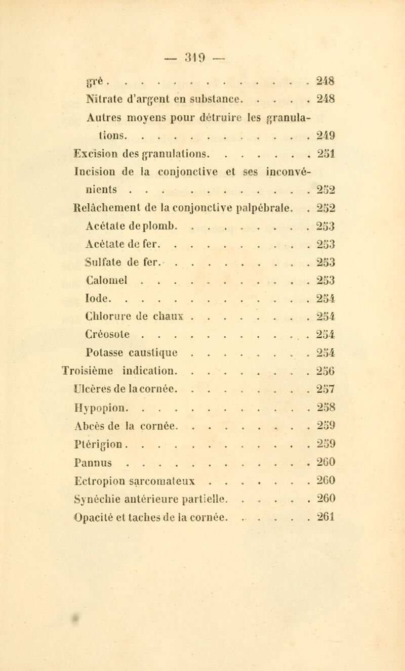— 310 — gré 248 Nitrate d'argent en substance 248 Autres moyens pour détruire les granula- tions .... 249 Excision des granulations 251 Incision de la conjonctive et ses inconvé- nients 252 Relâchement de la conjonctive palpébrale. . 252 Acétate de plomb. ........ 253 Acétate de fer .253 Sulfate de fer. 253 Calomel ........... 253 Iode 254 Chlorure de chaux 254 Créosote 254 Potasse caustique ........ 254 Troisième indication 256 Ulcères de la cornée 257 Hypopion 258 Abcès de la cornée. .......... 259 Ptérigion 259 Pannus 260 Ectropion sarcomateux 260 Synéchie antérieure partielle 260 Opacité et taches de la cornée 261