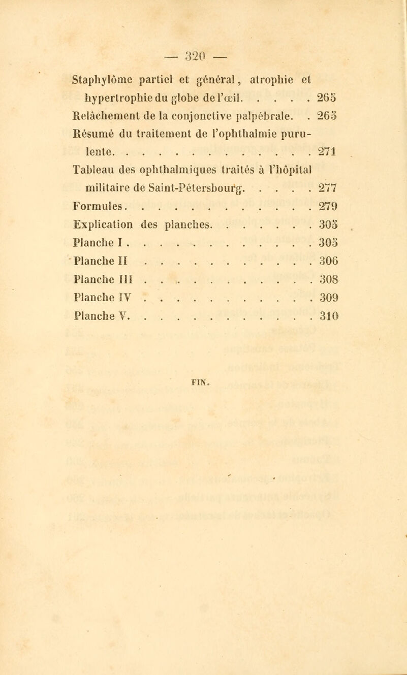 Staphylôme partiel et général, atrophie et hypertrophie du globe de l'œil 265 Relâchement de la conjonctive palpébrale. . 265 Résumé du traitement de l'ophthalmie puru- lente . . 271 Tableau des ophthalmiques traités à l'hôpital militaire de Saint-Pétersbourg 277 Formules 279 Explication des planches 305 Planche I 305 Planche II 306 Planche III 308 Planche IV 309 Planche V 310 FIN.