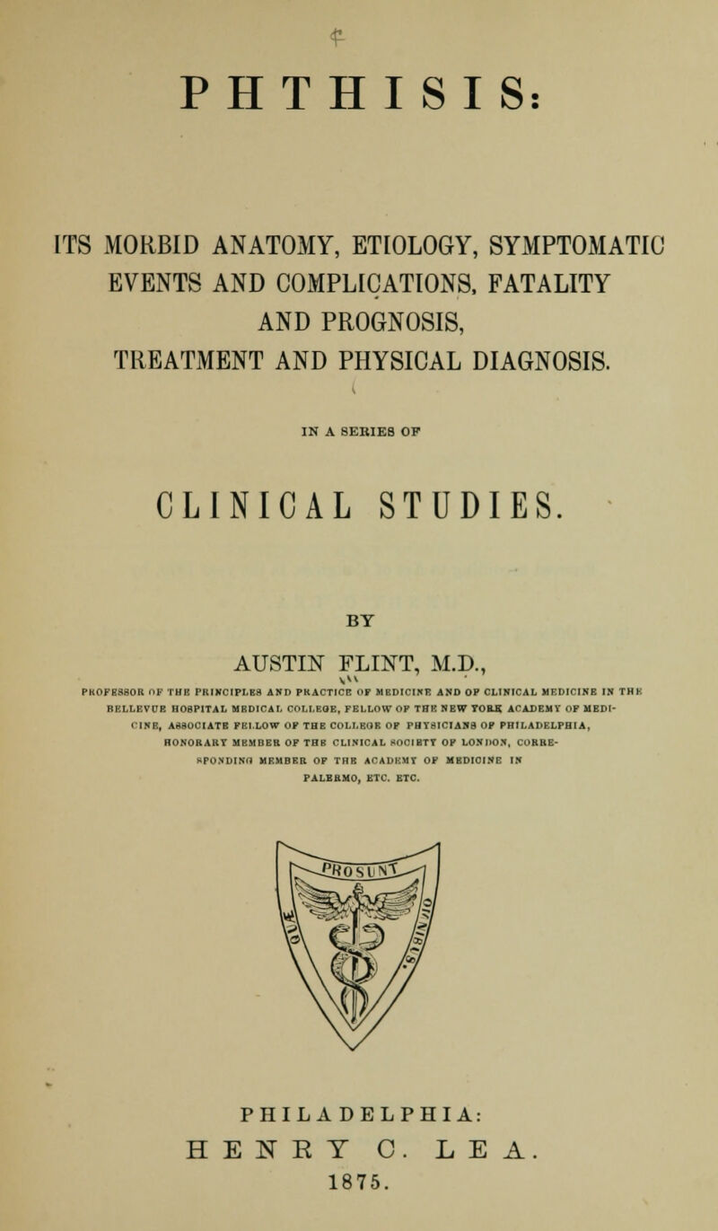£ PHTHISIS: ITS MORBID ANATOMY, ETIOLOGY, SYMPTOMATIC EVENTS AND COMPLICATIONS, FATALITY AND PROGNOSIS, TREATMENT AND PHYSICAL DIAGNOSIS. IN A SERIES OP CLINICAL STUDIES BY AUSTIN FLINT, M.D., PROFESSOR Of THB PRINCIPLES AND PRACTICE OF MEDICINE AND OP CLINICAL MEDICINE IN THK BELLEVCE HOSPITAL MEDICAL COLLEGE, FELLOW OP THK NEW TORS. ACADEMY OF MEDI- CINE, ASSOCIATE FELLOW OF THE COLLEGE OP PHYSICIANS OP PHILADELPHIA, HONORARY MEMBER OF THB CLINICAL SOCIETY OP LONDON, CORRE- SPONDING MEMBER OP THE ACADEMY OF MBDIOINE IN PALERMO, ETC. ETC. PHILADELPHIA: HENET C. LEA 1875.