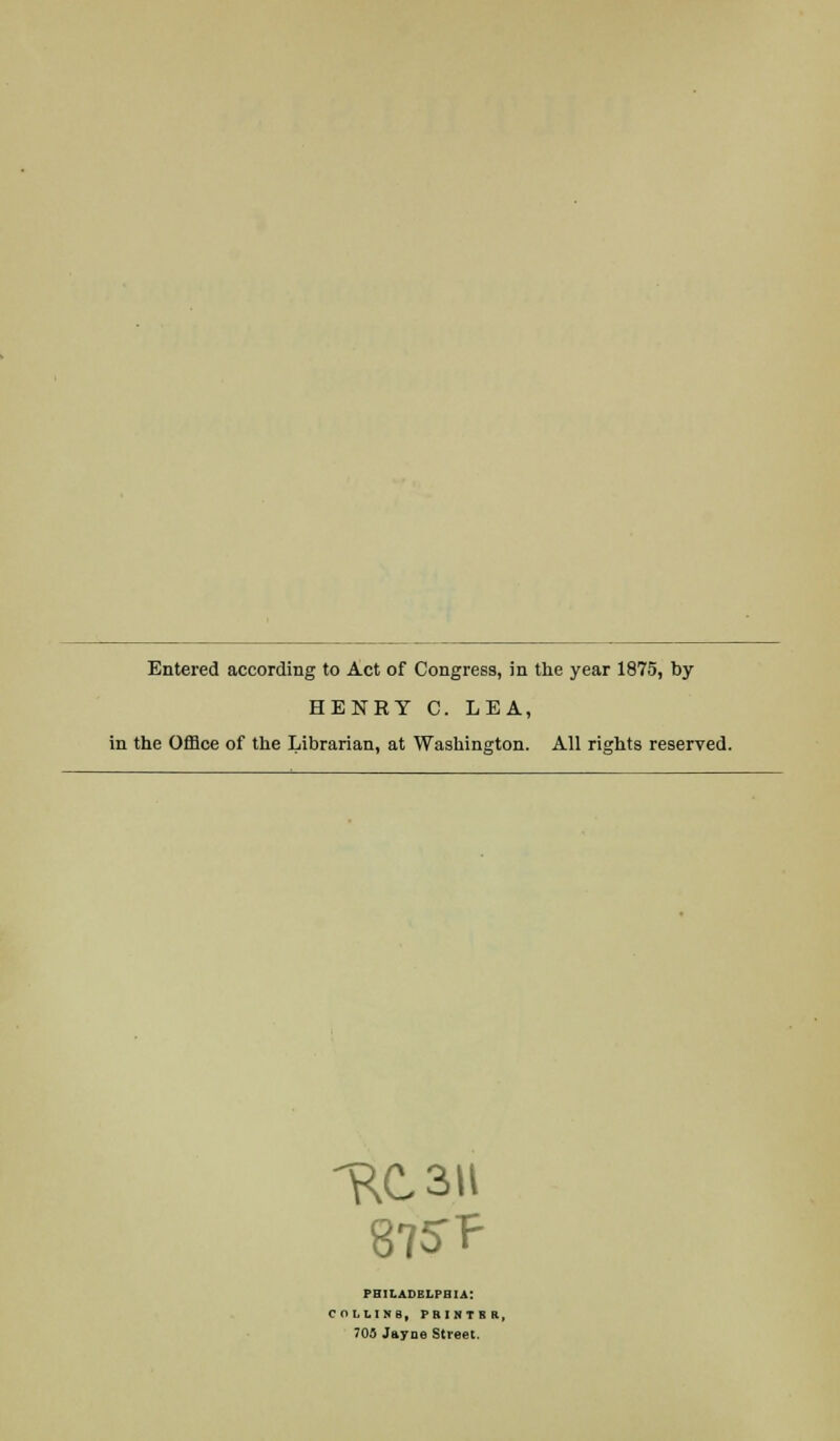 Entered according to Act of Congress, in the year 1875, by HENRY C. LEA, in the Office of the Librarian, at Washington. All rights reserved. 875-? PHILADELPHIA: COLLINS, PRINTS f 705 Jayne Street.