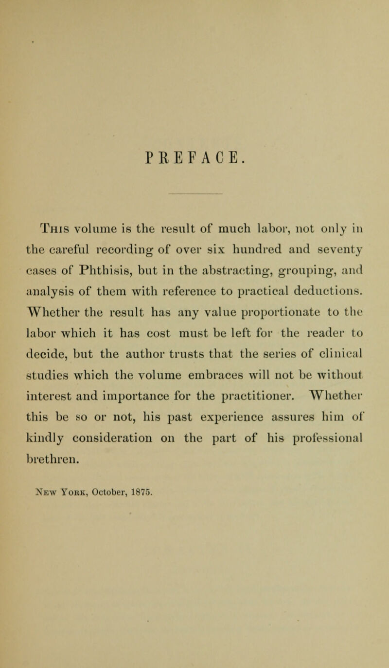 PREFACE This volume is the result of much labor, not only in the careful recording of over six hundred and seventy cases of Phthisis, but in the abstracting, grouping, and analysis of them with reference to practical deductions. Whether the result has any value proportionate to the labor which it has cost must be left for the reader to decide, but the author trusts that the series of clinical studies which the volume embraces will not be without interest and importance for the practitioner. Whether this be so or not, his past experience assures him of kindly consideration on the part of his professional brethren. New York, October, 1875.