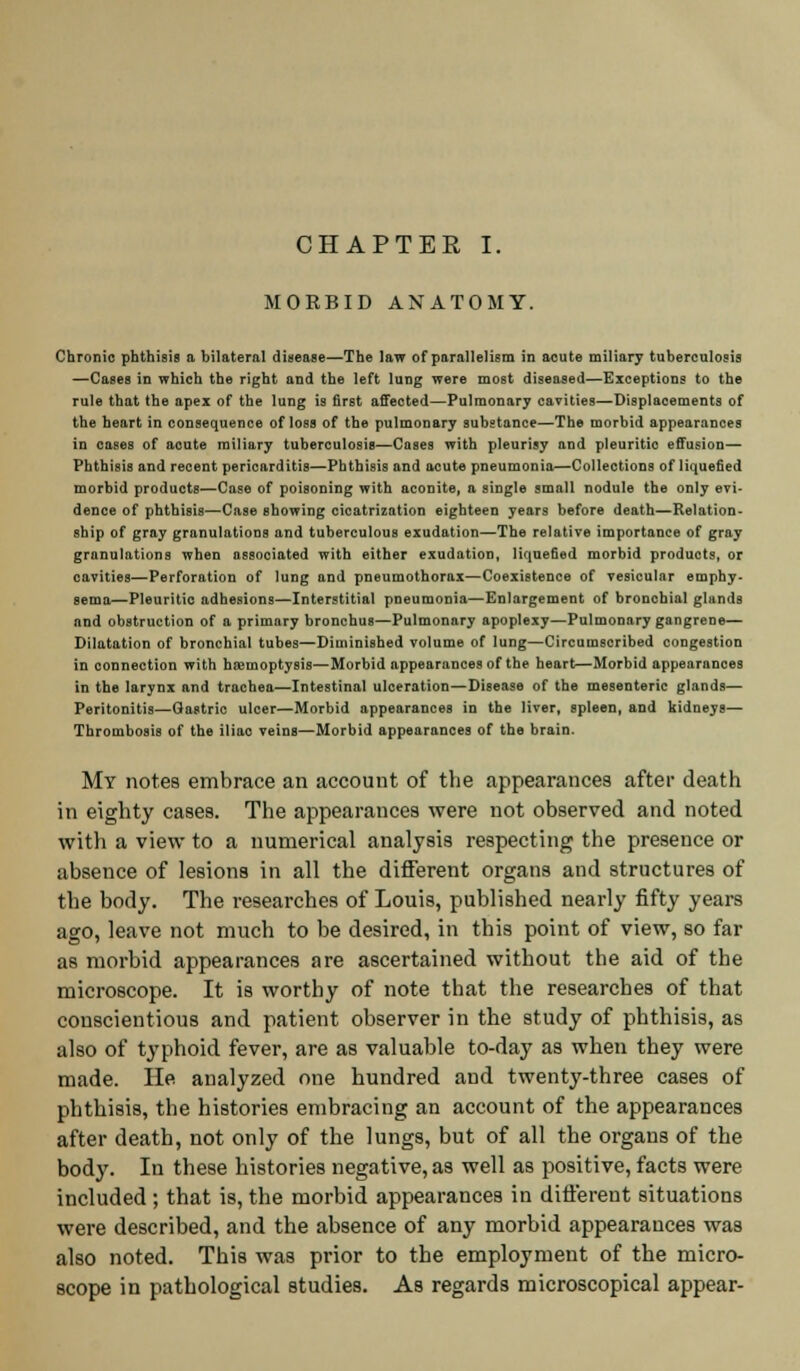 CHAPTER I. MORBID ANATOMY. Chronic phthisis a bilateral disease—The law of parallelism in acute miliary tuberculosis —Cases in which the right and the left lung were most diseased—Exceptions to the rule that the apex of the lung is first affected—Pulmonary cavities—Displacements of the heart in consequence of loss of the pulmonary substance—The morbid appearances in cases of acute miliary tuberculosis—Cases with pleurisy and pleuritic effusion— Phthisis and recent pericarditis—Phthisis and acute pneumonia—Collections of liquefied morbid products—Case of poisoning with aconite, a single small nodule the only evi- dence of phthisis—Case showing cicatrization eighteen years before death—Relation- ship of gray granulations and tuberculous exudation—The relative importance of gray granulations when associated with either exudation, liquefied morbid products, or cavities—Perforation of lung and pneumothorax—Coexistence of vesicular emphy- sema—Pleuritic adhesions—Interstitial pneumonia—Enlargement of bronchial glands and obstruction of a primary bronchus—Pulmonary apoplexy—Pulmonary gangrene— Dilatation of bronchial tubes—Diminished volume of lung—Circumscribed congestion in connection with haemoptysis—Morbid appearances of the heart—Morbid appearances in the larynx and trachea—Intestinal ulceration—Disease of the mesenteric glands— Peritonitis—Gastric ulcer—Morbid appearances in the liver, spleen, and kidneys— Thrombosis of the iliac veins—Morbid appearances of the brain. My notes embrace an account of the appearances after death in eighty cases. The appearances were not observed and noted with a view to a numerical analysis respecting the presence or absence of lesions in all the different organs and structures of the body. The researches of Louis, published nearly fifty years ago, leave not much to be desired, in this point of view, so far as morbid appearances are ascertained without the aid of the microscope. It is worthy of note that the researches of that conscientious and patient observer in the study of phthisis, as also of typhoid fever, are as valuable to-day as when they were made. He analyzed one hundred and twenty-three cases of phthisis, the histories embracing an account of the appearances after death, not only of the lungs, but of all the organs of the body. In these histories negative, as well as positive, facts were included ; that is, the morbid appearances in different situations were described, and the absence of any morbid appearances was also noted. This was prior to the employment of the micro- scope in pathological studies. As regards microscopical appear-