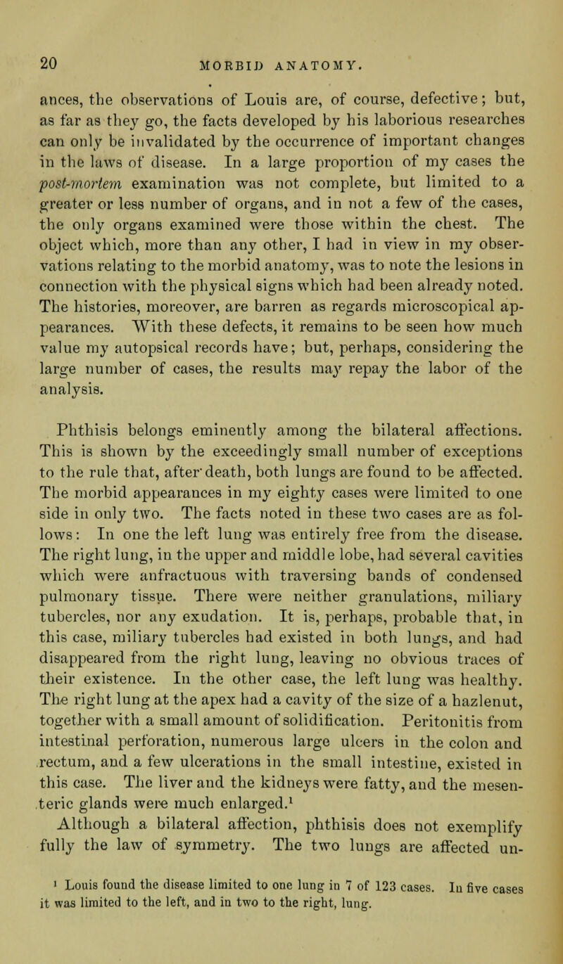 ances, the observations of Louis are, of course, defective; but, as far as they go, the facts developed by his laborious researches can only be invalidated by the occurrence of important changes in the laws of disease. In a large proportion of my cases the post-mortem examination was not complete, but limited to a greater or less number of organs, and in not a few of the cases, the only organs examined were those within the chest. The object which, more than any other, I had in view in my obser- vations relating to the morbid anatomy, was to note the lesions in connection with the physical signs which had been already noted. The histories, moreover, are barren as regards microscopical ap- pearances. With these defects, it remains to be seen how much value my autopsical records have; but, perhaps, considering the large number of cases, the results may repay the labor of the analysis. Phthisis belongs eminently among the bilateral affections. This is shown by the exceedingly small number of exceptions to the rule that, afterdeath, both lungs are found to be affected. The morbid appearances in my eighty cases were limited to one side in only two. The facts noted in these two cases are as fol- lows : In one the left lung was entirely free from the disease. The right lung, in the upper and middle lobe, had several cavities which were anfractuous with traversing bands of condensed pulmonary tissue. There were neither granulations, miliary tubercles, nor any exudation. It is, perhaps, probable that, in this case, miliary tubercles had existed in both lungs, and had disappeared from the right lung, leaving no obvious traces of their existence. In the other case, the left lung was healthy. The right lung at the apex had a cavity of the size of a hazlenut, together with a small amount of solidification. Peritonitis from intestinal perforation, numerous large ulcers in the colon and rectum, and a few ulcerations in the small intestine, existed in this case. The liver and the kidneys were fatty, and the mesen- teric glands were much enlarged.1 Although a bilateral affection, phthisis does not exemplify fully the law of symmetry. The two lungs are affected un- 1 Louis found the disease limited to one lung in 7 of 123 cases. In five cases it was limited to the left, and in two to the right, lung.