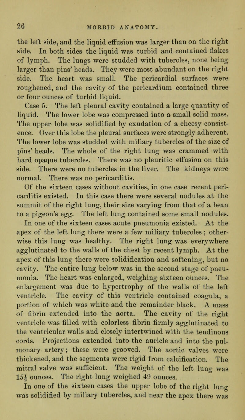 the left side, and the liquid effusion was larger than on the right side. In both sides the liquid was turbid and contained flakes of lymph. The lungs were studded with tubercles, none being larger than pins' heads. They were most abundant on the right side. The heart was small. The pericardial surfaces were roughened, and the cavity of the pericardium contained three or four ounces of turbid liquid. Case 5. The left pleural cavity contained a large quantity of liquid. The lower lobe was compressed into a small solid mass. The upper lobe was solidified by exudation of a cheesy consist- ence. Over this lobe the pleural surfaces were strongly adherent. The lower lobe was studded with miliary tubercles of the size of pins' heads. The whole of the right lung was crammed with hard opaque tubercles. There was no pleuritic effusion on this side. There were no tubercles in the liver. The kidneys were normal. There was no pericarditis. Of the sixteen cases without cavities, in one case recent peri- carditis existed. In this case there were several nodules at the summit of the right lung, their size varying from that of a bean to a pigeon's egg. The left lung contained some small nodules. In one of the sixteen cases acute pneumonia existed. At the apex of the left lung there were a few miliary tubercles ; other- wise this lung was healthy. The right lung was everywhere agglutinated to the walls of the chest by recent lymph. At the apex of this lung there were solidification and softening, but no cavity. The entire lung below was in the second stage of pneu- monia. The heart was enlarged, weighing sixteen ounces. The enlargement was due to hypertrophy of the walls of the left ventricle. The cavity of this ventricle contained coagula, a portion of which was white and the remainder black. A mass of fibrin extended into the aorta. The cavity of the right ventricle was filled with colorless fibrin firmly agglutinated to the ventricular walls and closely intertwined with the tendinous cords. Projections extended into the auricle and into the pul- monary artery; these were grooved. The aortic valves were thickened, and the segments were rigid from calcification. The mitral valve was sufficient. The weight of the left lung was 15J ounces. The right lung weighed 49 ounces. In one of the sixteen cases the upper lobe of the right lung was solidified by miliary tubercles, and near the apex there was