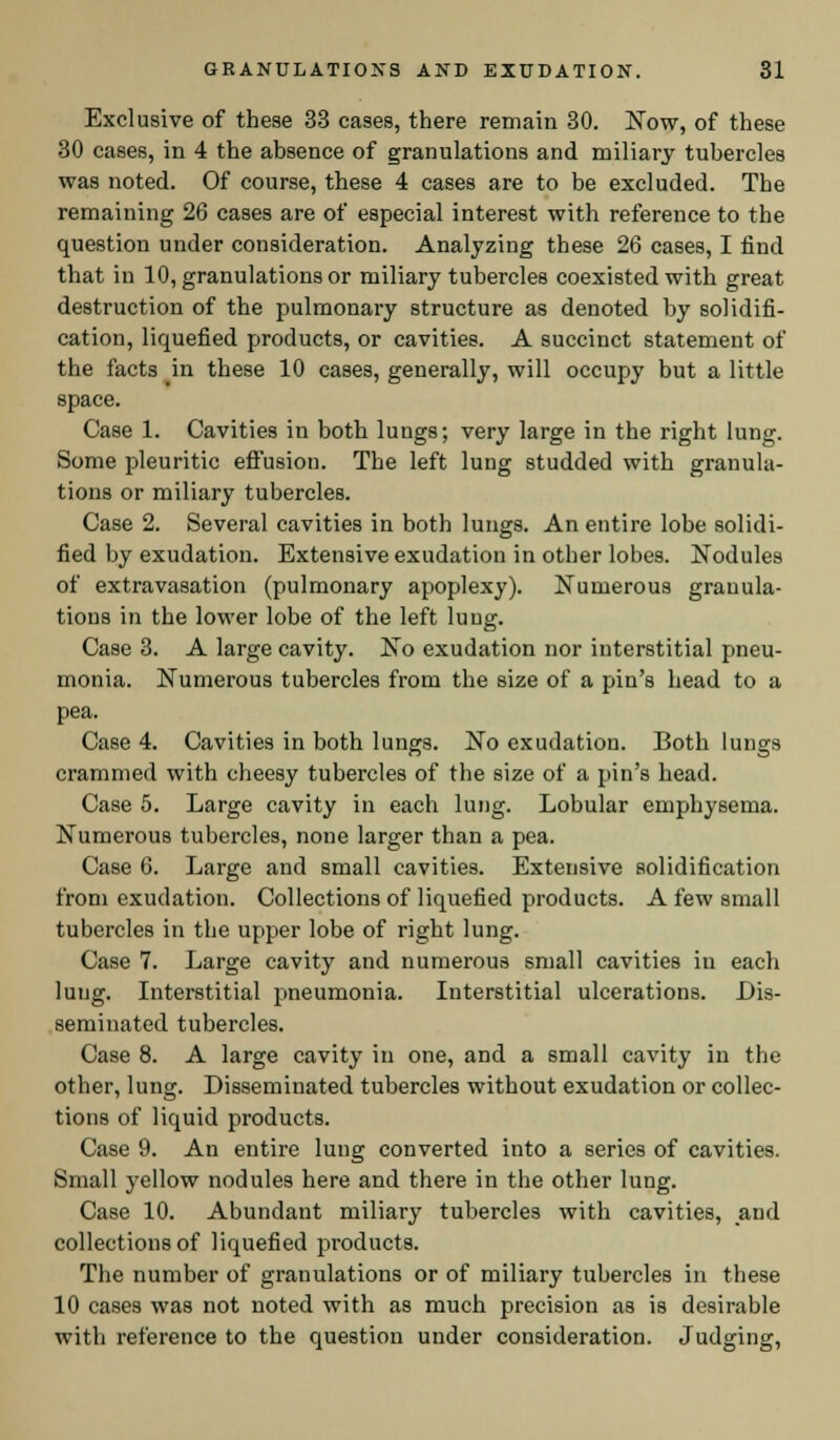 Exclusive of these 33 cases, there remain 30. Now, of these 30 cases, in 4 the absence of granulations and miliary tubercles was noted. Of course, these 4 cases are to be excluded. The remaining 26 cases are of especial interest with reference to the question under consideration. Analyzing these 26 cases, I find that in 10, granulations or miliary tubercles coexisted with great destruction of the pulmonary structure as denoted by solidifi- cation, liquefied products, or cavities. A succinct statement of the facts in these 10 cases, generally, will occupy but a little space. Case 1. Cavities in both lungs; very large in the right lung. Some pleuritic effusion. The left lung studded with granula- tions or miliary tubercles. Case 2. Several cavities in both lungs. An entire lobe solidi- fied by exudation. Extensive exudation in other lobes. Nodules of extravasation (pulmonary apoplexy). Numerous granula- tions in the lower lobe of the left lung. Case 3. A large cavity. No exudation nor interstitial pneu- monia. Numerous tubercles from the size of a pin's head to a pea. Case 4. Cavities in both lungs. No exudation. Both lungs crammed with cheesy tubercles of the size of a pin's head. Case 5. Large cavity in each lung. Lobular emphysema. Numerous tubercles, none larger than a pea. Case 6. Large and small cavities. Extensive solidification from exudation. Collections of liquefied products. A few small tubercles in the upper lobe of right lung. Case 7. Large cavity and numerous small cavities in each lung. Interstitial pneumonia. Interstitial ulcerations. Dis- seminated tubercles. Case 8. A large cavity in one, and a small cavity in the other, lung. Disseminated tubercles without exudation or collec- tions of liquid products. Case 9. An entire lung converted into a series of cavities. Small yellow nodules here and there in the other lung. Case 10. Abundant miliary tubercles with cavities, and collections of liquefied products. The number of granulations or of miliary tubercles in these 10 cases was not noted with as much precision as is desirable with reference to the question under consideration. Judging,