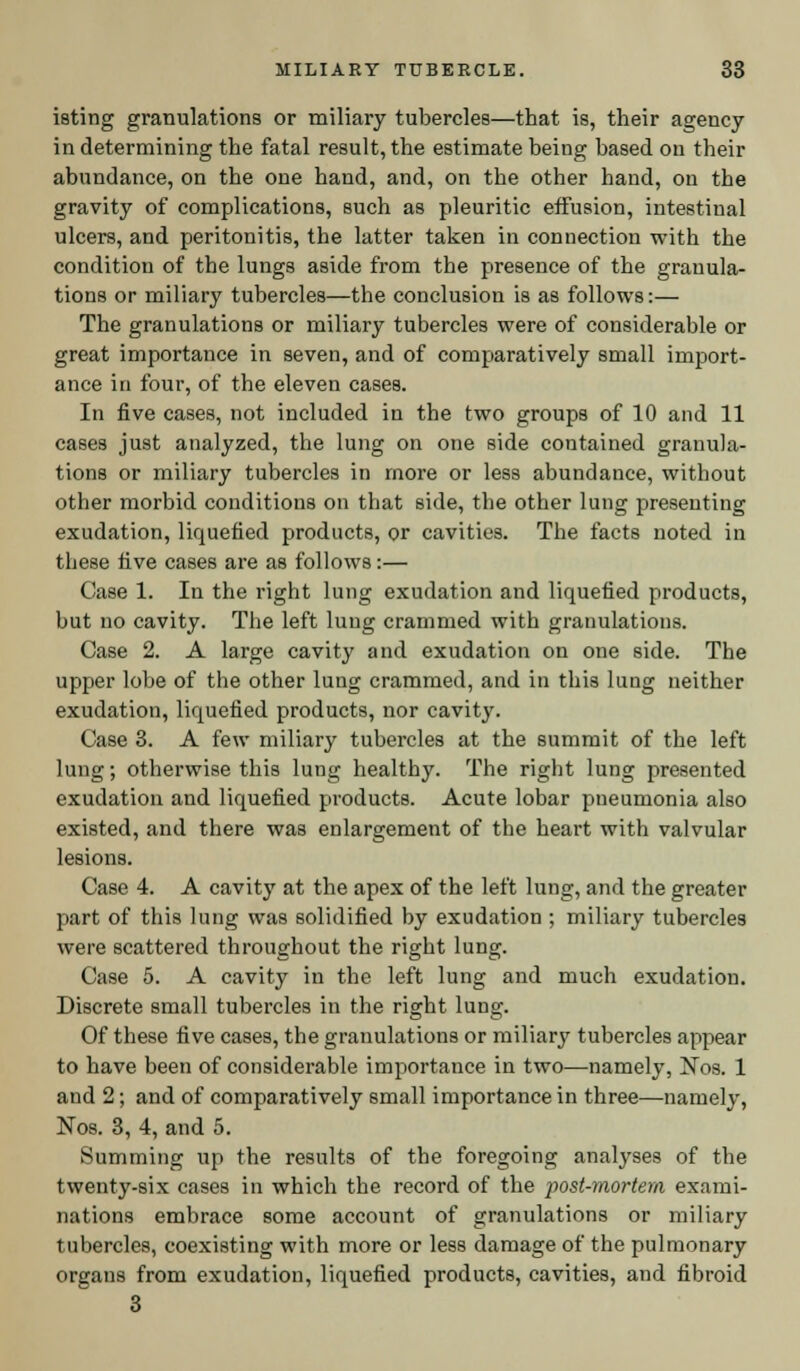 isting granulations or miliary tubercles—that is, their agency in determining the fatal result, the estimate being based on their abundance, on the one hand, and, on the other hand, on the gravity of complications, such as pleuritic effusion, intestinal ulcers, and peritonitis, the latter taken in connection with the condition of the lungs aside from the presence of the granula- tions or miliary tubercles—the conclusion is as follows:— The granulations or miliary tubercles were of considerable or great importance in seven, and of comparatively small import- ance in four, of the eleven cases. In five cases, not included in the two groups of 10 and 11 cases just analyzed, the lung on one side contained granula- tions or miliary tubercles in more or less abundance, without other morbid conditions on that side, the other lung presenting exudation, liquefied products, or cavities. The facts noted in these five cases are as follows:— Case 1. In the right lung exudation and liquefied products, but no cavity. The left lung crammed with granulations. Case 2. A large cavity and exudation on one side. The upper lobe of the other lung crammed, and in this lung neither exudation, liquefied products, nor cavity. Case 3. A few miliary tubercles at the summit of the left lung; otherwise this lung healthy. The right lung presented exudation and liquefied products. Acute lobar pneumonia also existed, and there was enlargement of the heart with valvular lesions. Case 4. A cavity at the apex of the left lung, and the greater part of this lung was solidified by exudation ; miliary tubercles were scattered throughout the right lung. Case 5. A cavity in the left lung and much exudation. Discrete small tubercles in the right lung. Of these five cases, the granulations or miliar}' tubercles appear to have been of considerable importance in two—namely, Nos. 1 aud 2; and of comparatively small importance in three—namely, Nos. 3, 4, and 5. Summing up the results of the foregoing analyses of the twenty-six cases in which the record of the post-mortem exami- nations embrace some account of granulations or miliary tubercles, coexisting with more or less damage of the pulmonary organs from exudation, liquefied products, cavities, and fibroid 3