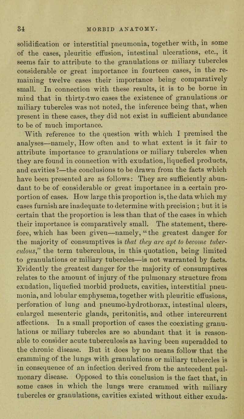 solidification or interstitial pneumonia, together with, in some of the cases, pleuritic effusion, intestinal ulcerations, etc., it seems fair to attribute to the granulations or miliary tubercles considerable or great importance in fourteen cases, in the re- maining twelve cases their importance being comparatively small. In connection with these results, it is to be borne in mind that in thirty-two cases the existence of granulations or miliary tubercles was not noted, the inference being that, when present in these cases, they did not exist in sufficient abundance to be of much importance. With reference to the question with which I premised the analyses—namely, How often and to what extent is it fair to attribute importance to granulations or miliary tubercles when they are found in connection with exudation, liquefied products, and cavities ?—the conclusions to be drawn from the facts which have been presented are as follows: They are sufficiently abun- dant to be of considerable or great importance in a certain pro- portion of cases. How large this proportion is, the data which my cases furnish are inadequate to determine with precision ; but it is certain that the proportion is less than that of the cases in which their importance is comparatively small. The statement, there- fore, which has been given—namely,  the greatest danger for the majority of consumptives is that they are apt to become tuber- culous the term tuberculous, in this quotation, being limited to granulations or miliary tubercles—is not warranted by facts. Evidently the greatest danger for the majority of consumptives relates to the amount of injury of the pulmonary structure from exudation, liquefied morbid products, cavities, interstitial pneu- monia, and lobular emphysema, together with pleuritic effusions, perforation of lung and pneumo-hydrothorax, intestinal ulcers, enlarged mesenteric glands, peritonitis, and other intercurrent affections. In a small proportion of cases the coexisting granu- lations or miliary tubercles are so abundant that it is reason- able to consider acute tuberculosis as having been superadded to the chronic disease. But it does by no means follow that the cramming of the lungs with granulations or miliary tubercles is in consequence of an infection derived from the antecedent pul- monary disease. Opposed to this conclusion is the fact that, in some cases in which the lungs were crammed with miliary tubercles or granulations, cavities existed without either exuda-