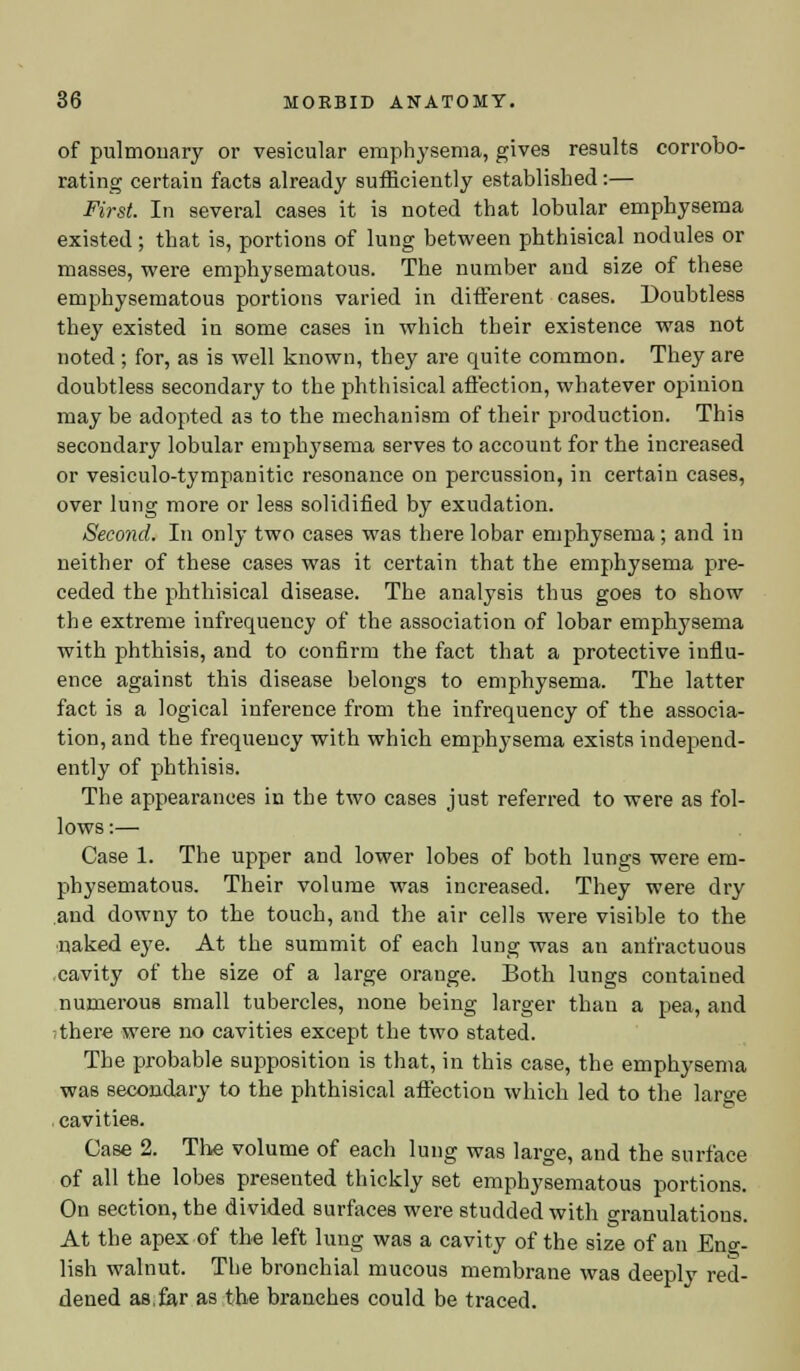 of pulmonary or vesicular emphysema, gives results corrobo- rating certain facta already sufficiently established:— First. In several cases it is noted that lobular emphysema existed; that is, portions of lung between phthisical nodules or masses, were emphysematous. The number and size of these emphysematous portions varied in different cases. Doubtless they existed in some cases in which their existence was not noted ; for, as is well known, they are quite common. They are doubtless secondary to the phthisical affection, whatever opinion may be adopted a3 to the mechanism of their production. This secondary lobular emphysema serves to account for the increased or vesiculotympanitic resonance on percussion, in certain cases, over lung more or less solidified by exudation. Second. In only two cases was there lobar emphysema; and in neither of these cases was it certain that the emphysema pre- ceded the phthisical disease. The analysis thus goes to show the extreme infrequency of the association of lobar emphysema with phthisis, and to confirm the fact that a protective influ- ence against this disease belongs to emphysema. The latter fact is a logical inference from the infrequency of the associa- tion, and the frequency with which emphysema exists independ- ently of phthisis. The appearances in the two cases just referred to were as fol- lows :— Case 1. The upper and lower lobes of both lungs were em- physematous. Their volume was increased. They were dry and downy to the touch, and the air cells were visible to the naked eye. At the summit of each lung was an anfractuous cavity of the size of a large orange. Both lungs contained numerous small tubercles, none being larger than a pea, and i there were no cavities except the two stated. The probable supposition is that, in this case, the emphysema was secondary to the phthisical affection which led to the large cavities. Case 2. The volume of each lung was large, and the surface of all the lobes presented thickly set emphysematous portions. On section, the divided surfaces were studded with granulations. At the apex of the left lung was a cavity of the size of an Eng- lish walnut. The bronchial mucous membrane was deeply red- dened as,far as the branches could be traced.