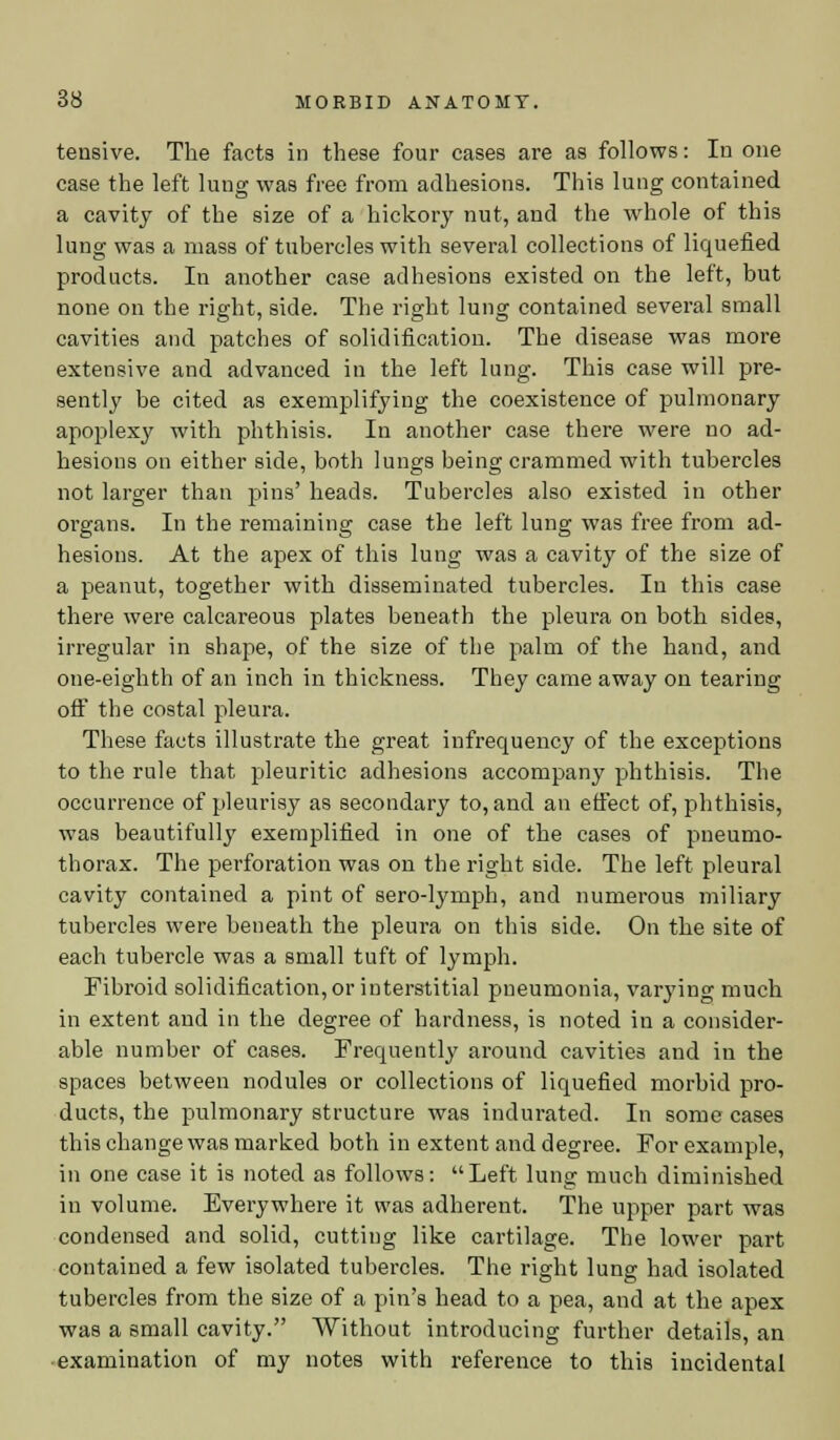 tensive. The facts in these four cases are as follows: In one case the left lung was free from adhesions. This lung contained a cavity of the size of a hickory nut, and the whole of this lung was a mass of tubercles with several collections of liquefied products. In another case adhesions existed on the left, but none on the right, side. The right lung contained several small cavities and patches of solidification. The disease was more extensive and advanced in the left lung. This case will pre- sently be cited as exemplifying the coexistence of pulmonary apoplexy with phthisis. In another case there were no ad- hesions on either side, both lungs being crammed with tubercles not larger than pins' heads. Tubercles also existed in other organs. In the remaining case the left lung was free from ad- hesions. At the apex of this lung was a cavity of the size of a peanut, together with disseminated tubercles. In this case there were calcareous plates beneath the pleura on both sides, irregular in shape, of the size of the palm of the hand, and one-eighth of an inch in thickness. They came away on tearing off the costal pleura. These facts illustrate the great infrequency of the exceptions to the rule that pleuritic adhesions accompany phthisis. The occurrence of pleurisy as secondary to, and an effect of, phthisis, was beautifully exemplified in one of the cases of pneumo- thorax. The perforation was on the right side. The left pleural cavity contained a pint of sero-lyniph, and numerous miliary tubercles were beneath the pleura on this side. On the site of each tubercle was a small tuft of lymph. Fibroid solidification, or interstitial pneumonia, varying much in extent and in the degree of hardness, is noted in a consider- able number of cases. Frequently around cavities and in the spaces between nodules or collections of liquefied morbid pro- ducts, the pulmonary structure was indurated. In some cases this change was marked both in extent and degree. For example, in one case it is noted as follows: Left lung much diminished in volume. Everywhere it was adherent. The upper part was condensed and solid, cutting like cartilage. The lower part contained a few isolated tubercles. The right lung had isolated tubercles from the size of a pin's head to a pea, and at the apex was a small cavity. Without introducing further details, an examination of my notes with reference to this incidental