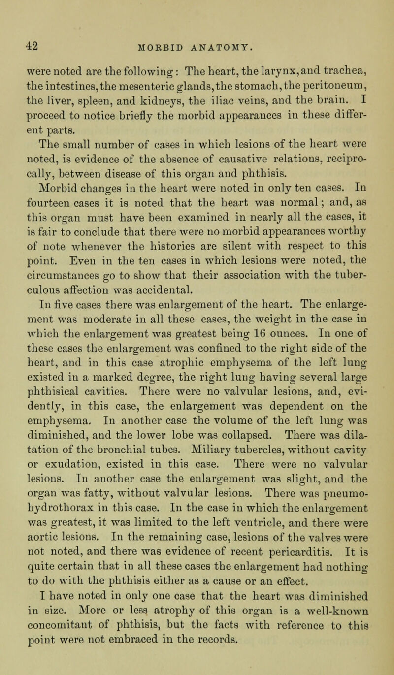 were noted are the following: The heart, the larynx, and trachea, the intestines, the mesenteric glands,the stomach, the peritoneum, the liver, spleen, and kidneys, the iliac veins, and the brain. I proceed to notice briefly the morbid appearances in these differ- ent parts. The small number of cases in which lesions of the heart were noted, is evidence of the absence of causative relations, recipro- cally, between disease of this organ and phthisis. Morbid changes in the heart were noted in only ten cases. In fourteen cases it is noted that the heart was normal; and, as this organ must have been examined in nearly all the cases, it is fair to conclude that there were no morbid appearances worthy of note whenever the histories are silent with respect to this point. Even in the ten cases in which lesions were noted, the circumstances go to show that their association with the tuber- culous affection was accidental. In five cases there was enlargement of the heart. The enlarge- ment was moderate in all these cases, the weight in the case in which the enlargement was greatest being 16 ounces. In one of these cases the enlargement was confined to the right side of the heart, and in this case atrophic emphysema of the left lung existed in a marked degree, the right lung having several large phthisical cavities. There were no valvular lesions, and, evi- dently, in this case, the enlargement was dependent on the emphysema. In another case the volume of the left lung was diminished, and the lower lobe was collapsed. There was dila- tation of the bronchial tubes. Miliary tubercles, without cavity or exudation, existed in this case. There were no valvular lesious. In another case the enlargement was slight, and the organ was fatty, without valvular lesions. There was pneumo- hydrothorax in this case. In the case in which the enlargement was greatest, it was limited to the left ventricle, and there were aortic lesions. In the remaining case, lesions of the valves were not noted, and there was evidence of recent pericarditis. It i3 quite certain that in all these cases the enlargement had nothing to do with the phthisis either as a cause or an effect. I have noted in only one case that the heart was diminished in size. More or less atrophy of this organ is a well-known concomitant of phthisis, but the facts with reference to this point were not embraced in the records.
