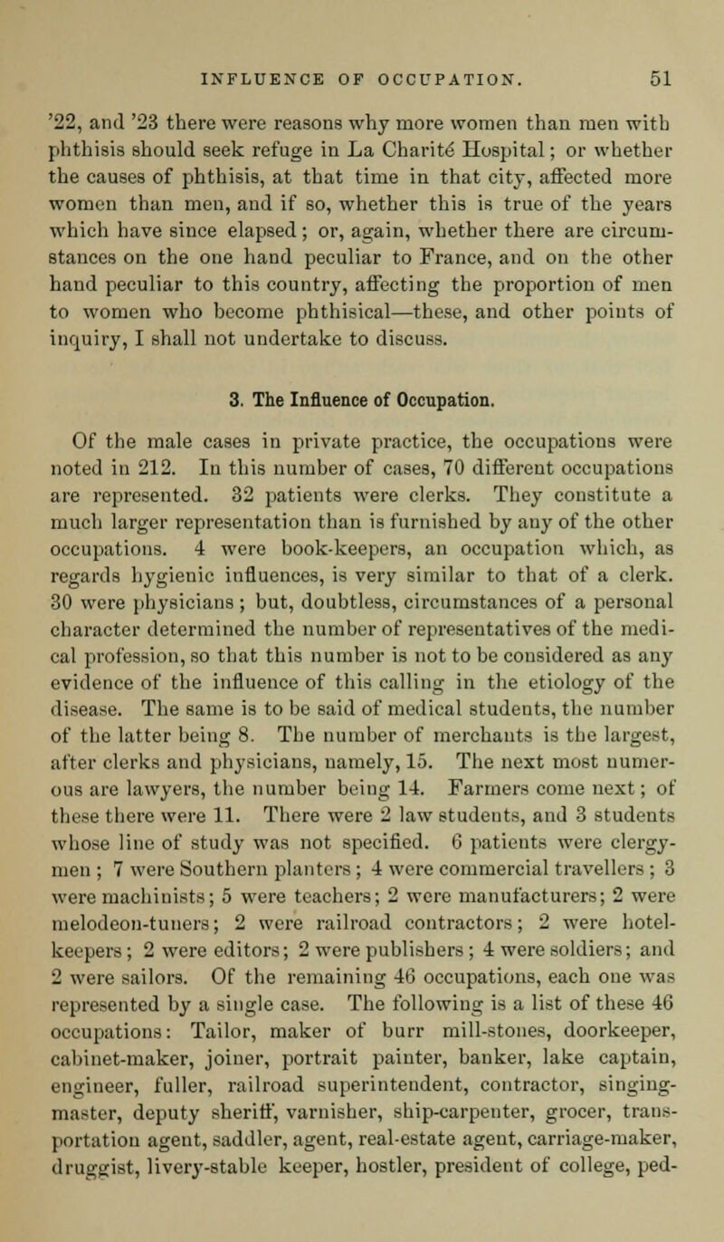 '22, and '23 there were reasons why more women than men with phthisis should seek refuge in La Charite Hospital; or whether the causes of phthisis, at that time in that city, affected more women than men, and if so, whether this is true of the years which have since elapsed; or, again, whether there are circum- stances on the one hand peculiar to France, and on the other hand peculiar to this country, affecting the proportion of men to women who become phthisical—these, and other points of inquiry, I shall not undertake to discuss. 3. The Influence of Occupation. Of the male cases in private practice, the occupations were noted in 212. In this number of cases, 70 different occupations are represented. 32 patients were clerks. They constitute a much larger representation than is furnished by any of the other occupations. 4 were book-keepers, an occupation which, as regards hygienic influences, is very similar to that of a clerk. 30 were physicians ; but, doubtless, circumstances of a personal character determined the number of representatives of the medi- cal profession, so that this number is not to be considered as any evidence of the influence of this calling in the etiology of the disease. The same is to be said of medical students, the number of the latter being 8. The number of merchants is the largest, after clerks and physicians, namely, 15. The next most numer- ous are lawyers, the number being 14. Farmers come next; of these there were 11. There were 2 law students, and 3 students whose line of study was not specified. 6 patients were clergy- men ; 7 were Southern planters ; 4 were commercial travellers ; 3 were machinists; 5 were teachers; 2 were manufacturers; 2 were melodeon-tuners; 2 were railroad contractors; 2 were hotel- keepers ; 2 were editors; 2 were publishers ; 4 were soldiers; and 2 were sailors. Of the remaining 46 occupations, each one was represented by a single case. The following is a list of these 46 occupations: Tailor, maker of burr mill-stones, doorkeeper, cabinet-maker, joiner, portrait painter, banker, lake captain, engineer, fuller, railroad superintendent, contractor, singing- master, deputy sheriff, varnisher, ship-carpenter, grocer, trans- portation agent, saddler, agent, real-estate agent, carriage-maker, druggist, livery-stable keeper, hostler, president of college, ped-