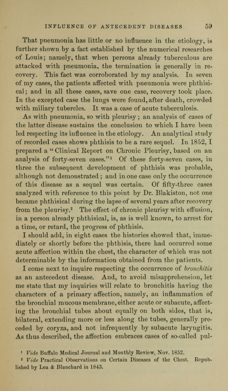 That pneumonia has little or no influence in the etiology, is further shown by a fact established by the numerical researches of Louis; namely, that when persons already tuberculous are attacked with pneumonia, the termination is generally in re- covery. This fact was corroborated by my analysis. In seven of my cases, the patients affected with pneumonia were phthisi- cal ; and in all these cases, save one case, recovery took place. In the excepted case the lungs were found,after death, crowded with miliary tubercles. It was a case of acute tuberculosis. As with pneumonia, so with pleurisy ; an analysis of cases of the latter disease sustains the conclusion to which I have been led respecting its influence in the etiology. An analytical study of recorded cases shows phthisis to be a rare sequel. In 1852, I prepared a  Clinical Report on Chronic Pleurisy, based on an analysis of forty-seven cases.1 Of these forty-seven cases, in three the subsequent development of phthisis was probable, although not demonstrated ; and in one case only the occurrence of this disease as a sequel was certain. Of fifty-three cases analyzed with reference to this point by Dr. Blakiston, not one became phthisical during the lapse of several years after recovery from the pleurisy.2 The effect of chronic pleurisy with effusion, in a person already phthisical, is, as is well known, to arrest for a time, or retard, the progress of phthisis. I should add, in eight cases the histories showed that, imme- diately or shortly before the phthisis, there had occurred some acute affection within the chest, the character of which was not determinable by the information obtained from the patients. I come next to inquire respecting the occurrence of bronchitis as an antecedent disease. And, to avoid misapprehension, let me state that my inquiries will relate to bronchitis having the characters of a primary affection, namely, an inflammation of the bronchial mucous membrane, either acute or subacute, affect- ing the bronchial tubes about equally on both sides, that is, bilateral, extending more or less along the tubes, generally pre- ceded by coryza, and not infrequently by subacute laryngitis. As thus described, the affection embraces cases of so-called pul- 1 Vule Buffalo Medical Journal and Monthly Review, Nov. 1852. 2 Vide Practical Observations on Certain Diseases of the Chest. Repub- lished by Lea & Blunchard in 1843.