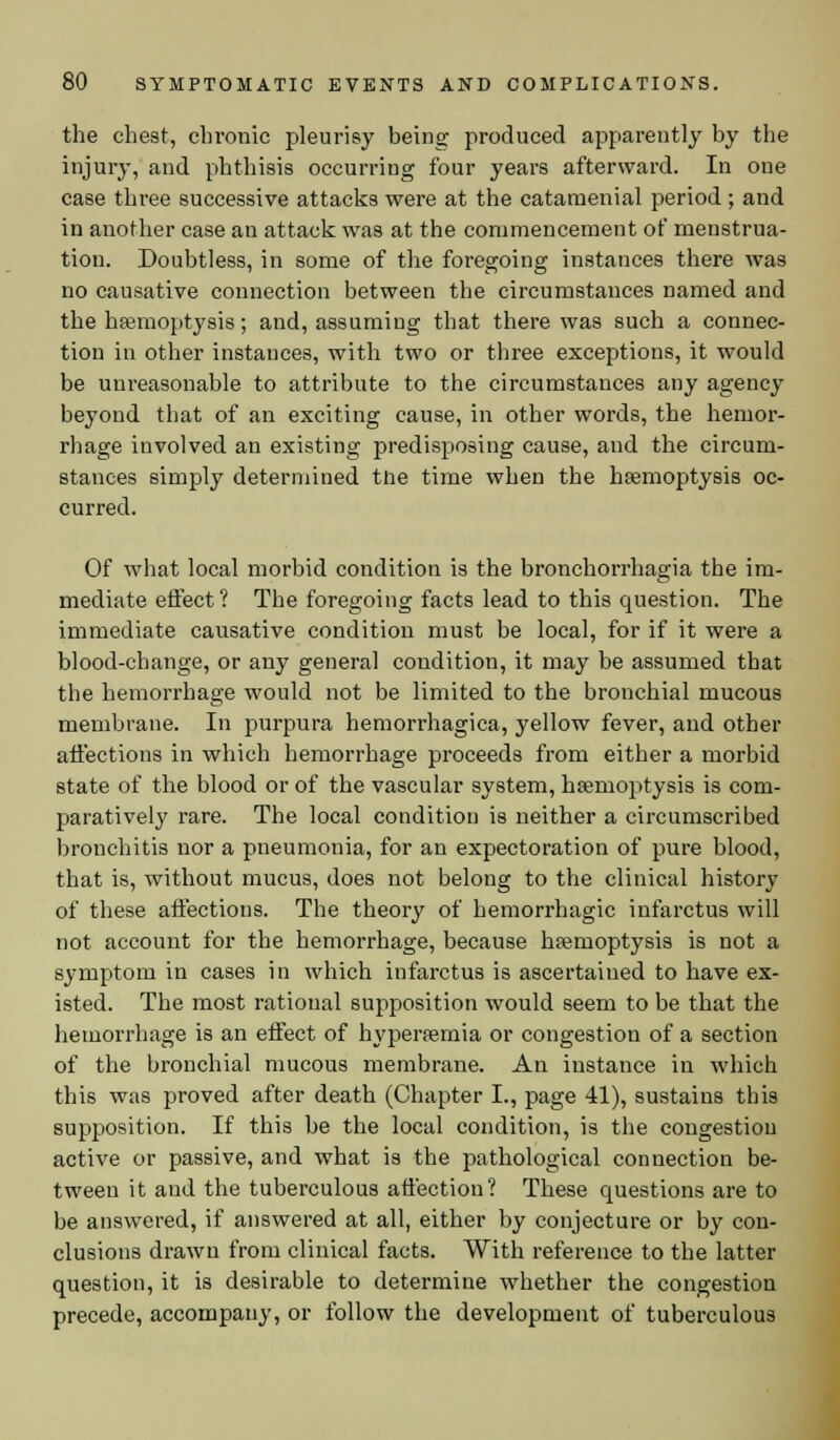 the chest, chronic pleurisy being produced apparently by the injury, and phthisis occurring four years afterward. In one case three successive attacks were at the cataraenial period ; and in another case an attack was at the commencement of menstrua- tion. Doubtless, in some of the foregoing instances there was no causative connection between the circumstances named and the haemoptysis; and, assuming that there was such a connec- tion in other instances, with two or three exceptions, it would be unreasonable to attribute to the circumstances any agency beyond that of an exciting cause, in other words, the hemor- rhage involved an existing predisposing cause, and the circum- stances simply determined the time when the haemoptysis oc- curred. Of what local morbid condition is the bronchorrhagia the im- mediate effect ? The foregoing facts lead to this question. The immediate causative condition must be local, for if it were a blood-change, or any general condition, it may be assumed that the hemorrhage would not be limited to the bronchial mucous membrane. In purpura hemori'hagica, yellow fever, and other affections in which hemorrhage proceeds from either a morbid state of the blood or of the vascular system, haemoptysis is com- paratively rare. The local condition is neither a circumscribed bronchitis nor a pneumonia, for an expectoration of pure blood, that is, without mucus, does not belong to the clinical history of these affections. The theory of hemorrhagic infarctus will not account for the hemorrhage, because haemoptysis is not a symptom in cases in which infarctus is ascertained to have ex- isted. The most rational supposition would seem to be that the hemorrhage is an effect of hyperemia or congestion of a section of the bronchial mucous membrane. An instance in which this was proved after death (Chapter I., page 41), sustains this supposition. If this be the local condition, is the congestion active or passive, and what is the pathological connection be- tween it and the tuberculous affection? These questions are to be answered, if answered at all, either by conjecture or by con- clusions drawn from clinical facts. With reference to the latter question, it is desirable to determine whether the congestion precede, accompany, or follow the development of tuberculous