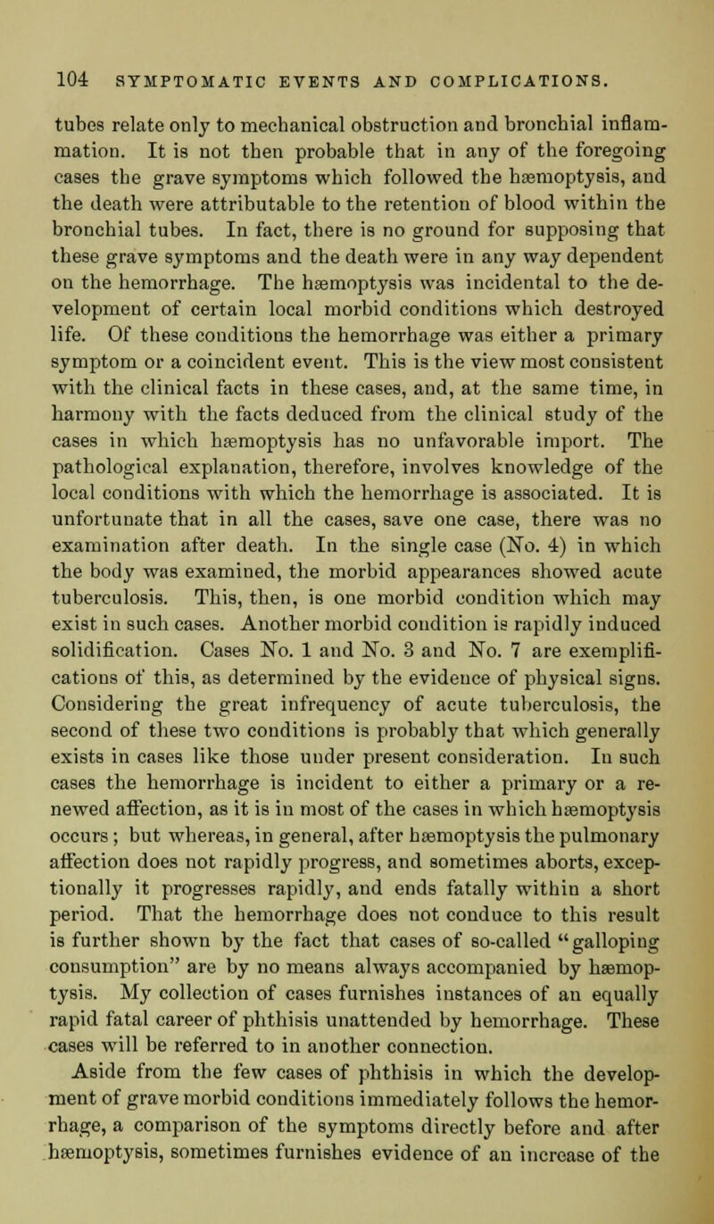 tubes relate only to mechanical obstruction and bronchial inflam- mation. It is not then probable that in any of the foregoing cases the grave symptoms which followed the haemoptysis, and the death were attributable to the retention of blood within the bronchial tubes. In fact, there is no ground for supposing that these grave symptoms and the death were in any way dependent on the hemorrhage. The haemoptysis was incidental to the de- velopment of certain local morbid conditions which destroyed life. Of these conditions the hemorrhage was either a primary symptom or a coincident event. This is the view most consistent with the clinical facts in these cases, and, at the same time, in harmony with the facts deduced from the clinical study of the cases in which haemoptysis has no unfavorable import. The pathological explanation, therefore, involves knowledge of the local conditions with which the hemorrhage is associated. It is unfortunate that in all the cases, save one case, there was no examination after death. In the single case (No. 4) in which the body was examined, the morbid appearances showed acute tuberculosis. This, then, is one morbid condition which may exist in such cases. Another morbid condition is rapidly induced solidification. Cases No. 1 and No. 3 and No. 7 are exemplifi- cations of this, as determined by the evidence of physical signs. Considering the great infrequency of acute tuberculosis, the second of these two conditions is probably that which generally exists in cases like those under present consideration. In such cases the hemorrhage is incident to either a primary or a re- newed affection, as it is in most of the cases in which haemoptysis occurs; but whereas, in general, after haemoptysis the pulmonary afFection does not rapidly progress, and sometimes aborts, excep- tionally it progresses rapidly, and ends fatally within a short period. That the hemorrhage does not conduce to this result is further shown by the fact that cases of so-called galloping consumption are by no means always accompanied by haemop- tysis. My collection of cases furnishes instances of an equally rapid fatal career of phthisis unattended by hemorrhage. These cases will be referred to in another connection. Aside from the few cases of phthisis in which the develop- ment of grave morbid conditions immediately follows the hemor- rhage, a comparison of the symptoms directly before and after haemoptysis, sometimes furnishes evidence of an increase of the