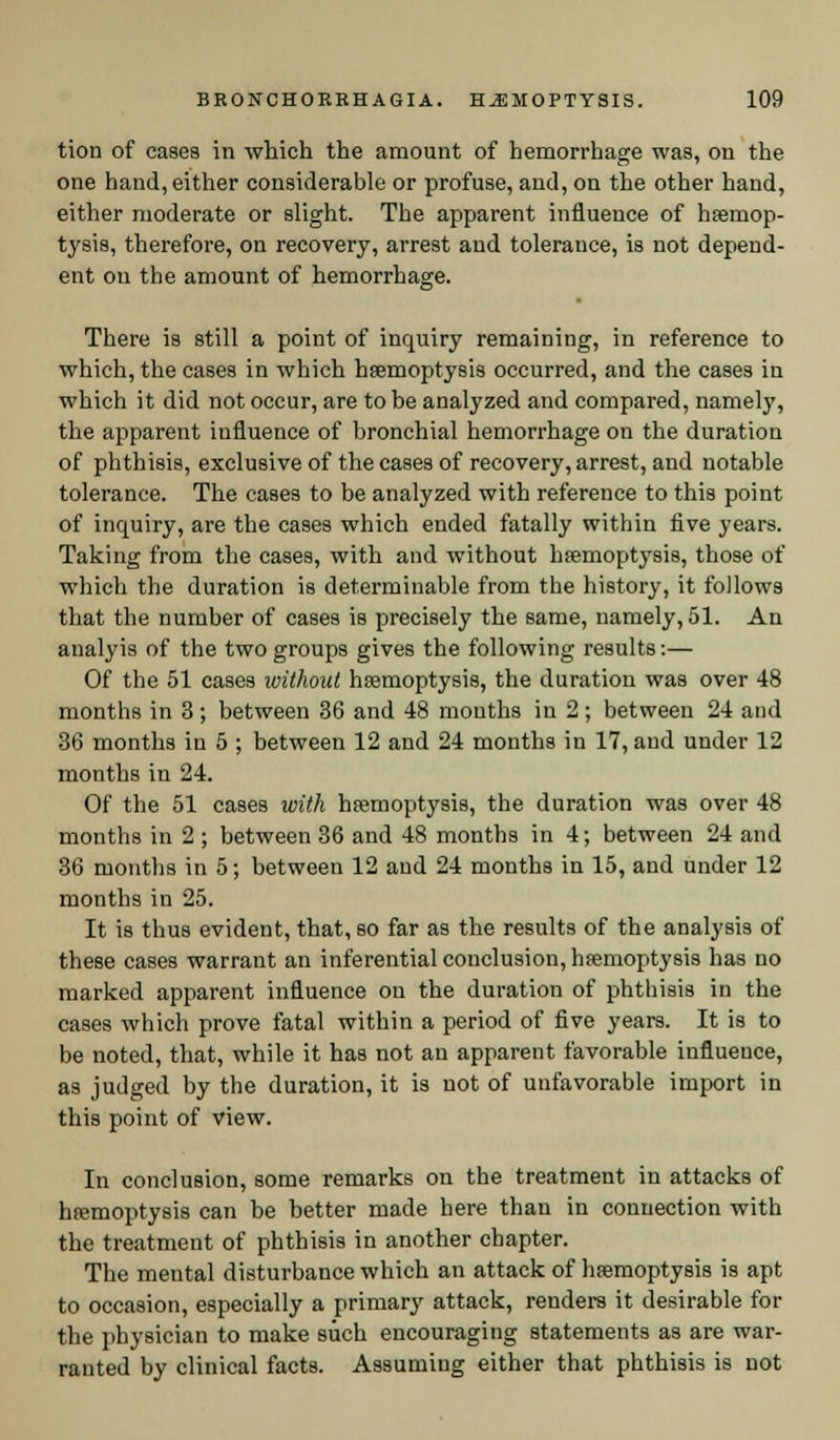 tion of cases in which the amount of hemorrhage was, on the one hand, either considerable or profuse, and, on the other hand, either moderate or slight. The apparent influence of haemop- tysis, therefore, on recovery, arrest and tolerance, is not depend- ent on the amount of hemorrhage. There is still a point of inquiry remaining, in reference to which, the cases in which haemoptysis occurred, and the cases in which it did not occur, are to be analyzed and compared, namely, the apparent influence of bronchial hemorrhage on the duration of phthisis, exclusive of the cases of recovery, arrest, and notable tolerance. The cases to be analyzed with reference to this point of inquiry, are the cases which ended fatally within five years. Taking from the cases, with and without haemoptysis, those of which the duration is determinable from the history, it follows that the number of cases is precisely the same, namely, 51. An analyis of the two groups gives the following results:— Of the 51 cases without haemoptysis, the duration was over 48 months in 3 ; between 36 and 48 months in 2 ; between 24 and 36 months in 5 ; between 12 and 24 months in 17, and under 12 months in 24. Of the 51 cases with haemoptysis, the duration was over 48 months in 2 ; between 36 and 48 months in 4; between 24 and 36 months in 5; between 12 and 24 months in 15, and under 12 months in 25. It is thus evident, that, so far as the results of the analysis of these cases warrant an inferential conclusion, haemoptysis has no marked apparent influence on the duration of phthisis in the cases which prove fatal within a period of five years. It is to be noted, that, while it has not an apparent favorable influence, as judged by the duration, it is not of unfavorable import in this point of view. In conclusion, some remarks on the treatment in attacks of haemoptysis can be better made here than in connection with the treatment of phthisis in another chapter. The mental disturbance which an attack of haemoptysis is apt to occasion, especially a primary attack, renders it desirable for the physician to make such encouraging statements as are war- ranted by clinical facts. Assuming either that phthisis is not