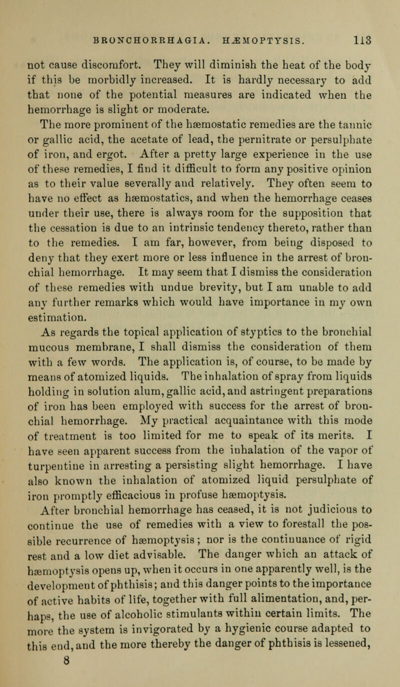 not cause discomfort. They will diminish the heat of the body if this be morbidly increased. It is hardly necessary to add that none of the potential measures are indicated when the hemorrhage is slight or moderate. The more prominent of the haemostatic remedies are the tannic or gallic acid, the acetate of lead, the pernitrate or persulphate of iron, and ergot. After a pretty large experience in the use of these remedies, I find it difficult to form any positive opinion as to their value severally and relatively. They often seem to have no effect as haemostatics, and when the hemorrhage ceases under their use, there is always room for the supposition that the cessation is due to an intrinsic tendency thereto, rather than to the remedies. I am far, however, from being disposed to deny that they exert more or less influence in the arrest of bron- chial hemorrhage. It may seem that I dismiss the consideration of these remedies with undue brevity, but I am unable to add any further remarks which would have importance in my own estimation. As regards the topical application of styptics to the bronchial mucous membrane, I shall dismiss the consideration of them with a few words. The application is, of course, to be made by means of atomized liquids. The inhalation of spray from liquids holding in solution alum, gallic acid, and astringent preparations of iron has been employed with success for the arrest of bron- chial hemorrhage. My practical acquaintance with this mode of treatment is too limited for me to apeak of its merits. I have seen apparent success from the iuhalation of the vapor of turpentine in arresting a persisting slight hemorrhage. I have also known the inhalation of atomized liquid persulphate of iron promptly efficacious in profuse haemoptysis. After bronchial hemorrhage has ceased, it is not judicious to continue the use of remedies with a view to forestall the pos- sible recurrence of haemoptysis; nor is the continuance of rigid rest and a low diet advisable. The danger which an attack of haemoptysis opens up, when it occurs in one apparently well, is the development of phthisis; and this danger points to the importance of active habits of life, together with full alimentation, and, per- haps, the use of alcoholic stimulants within certain limits. The more the system is invigorated by a hygienic course adapted to this end, and the more thereby the danger of phthisis is lessened, 8