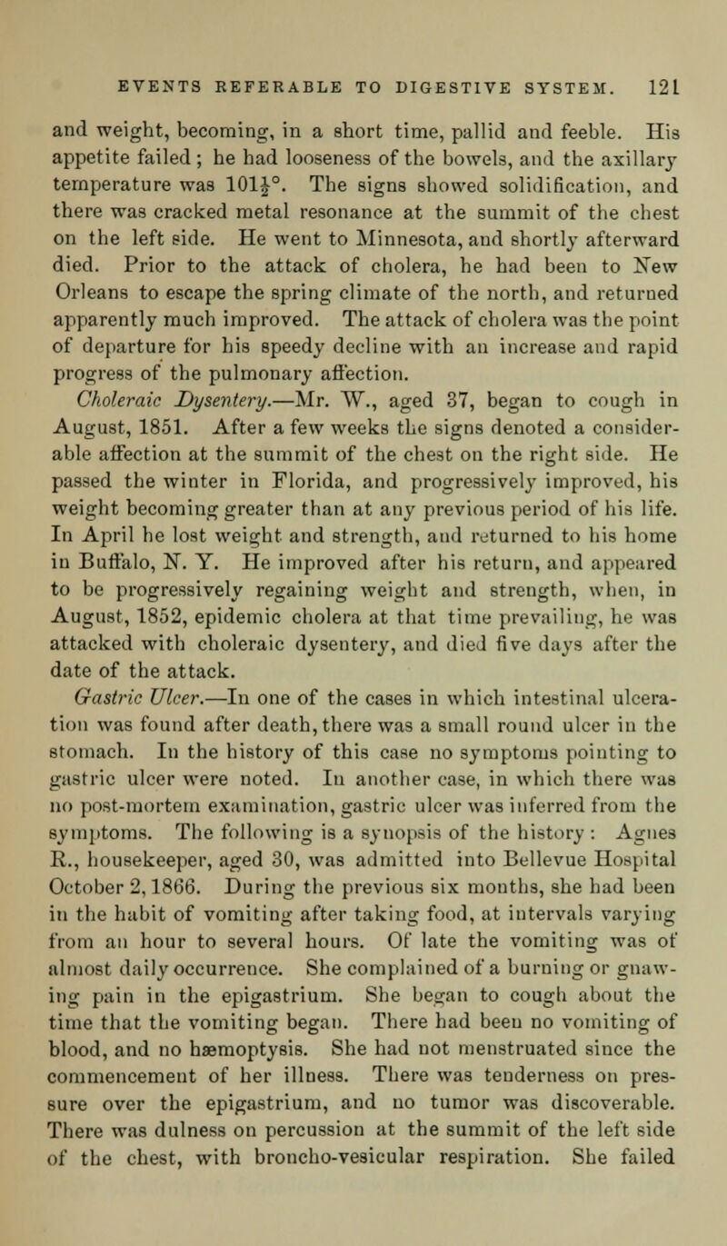 and weight, becoming, in a short time, pallid and feeble. His appetite failed ; he had looseness of the bowels, and the axillary temperature was 101J°. The signs showed solidification, and there was cracked metal resonance at the summit of the chest on the left side. He went to Minnesota, and shortly afterward died. Prior to the attack of cholera, he had been to New Orleans to escape the spring climate of the north, and returned apparently much improved. The attack of cholera was the point of departure for his speedy decline with an increase and rapid progress of the pulmonary affection. Choleraic Dysentery.—Mr. W., aged 37, began to cough in August, 1851. After a few weeks the signs denoted a consider- able affection at the summit of the chest on the right side. He passed the winter in Florida, and progressively improved, his weight becoming greater than at any previous period of his life. In April he lost weight and strength, and returned to his home in Buffalo, N. Y. He improved after his return, and appeared to be progressively regaining weight and strength, when, in August, 1852, epidemic cholera at that time prevailing, he was attacked with choleraic dysentery, and died five days after the date of the attack. Gastric Ulcer.—In one of the cases in which intestinal ulcera- tion was found after death, there was a small round ulcer in the stomach. In the history of this case no symptoms pointing to gastric ulcer were noted. In another case, in which there was no post-mortem examination, gastric ulcer was inferred from the symptoms. The following is a synopsis of the history : Agnes R., housekeeper, aged 30, was admitted into Bellevue Hospital October 2,1866. During the previous six months, she had been in the habit of vomiting after taking food, at intervals varying from an hour to several hours. Of late the vomiting was of almost daily occurrence. She complained of a burning or gnaw- ing pain in the epigastrium. She began to cough about the time that the vomiting began. There had been no vomiting of blood, and no haemoptysis. She had not menstruated since the commencement of her illness. There was tenderness on pres- sure over the epigastrium, and no tumor was discoverable. There was dulness on percussion at the summit of the left side of the chest, with broncho-vesicular respiration. She failed