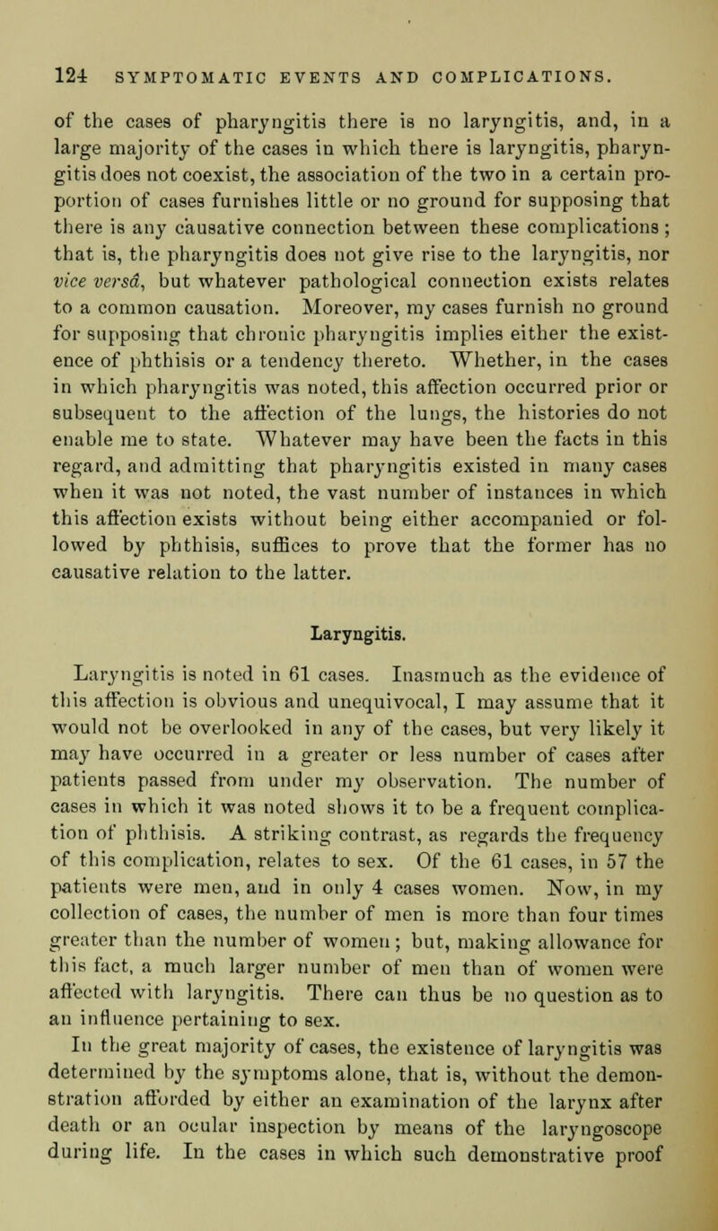 of the cases of pharyngitis there is no laryngitis, and, in a large majority of the cases in which there is laryngitis, pharyn- gitis does not coexist, the association of the two in a certain pro- portion of cases furnishes little or no ground for supposing that there is any causative connection between these complications ; that is, the pharyngitis does not give rise to the laryngitis, nor vice versd, but whatever pathological connection exists relates to a common causation. Moreover, my cases furnish no ground for supposing that chronic pharyngitis implies either the exist- ence of phthisis or a tendency thereto. Whether, in the cases in which pharyngitis was noted, this affection occurred prior or subsequent to the affection of the lungs, the histories do not enable me to state. Whatever may have been the facts in this regard, and admitting that pharyngitis existed in many cases when it was not noted, the vast number of instances in which this affection exists without being either accompanied or fol- lowed by phthisis, suffices to prove that the former has no causative relation to the latter. Laryngitis. Laryngitis is noted in 61 cases. Inasmuch as the evidence of this affection is obvious and unequivocal, I may assume that it would not be overlooked in any of the cases, but very likely it may have occurred in a greater or less number of cases after patients passed from under my observation. The number of eases in which it was noted shows it to be a frequent complica- tion of phthisis. A striking contrast, as regards the frequency of this complication, relates to sex. Of the 61 cases, in 57 the patients were men, and in only 4 cases women. Now, in my collection of cases, the number of men is more than four times greater than the number of women; but, making allowance for this fact, a much larger number of men than of women were affected with laryngitis. There can thus be no question as to an influence pertaining to sex. In the great majority of cases, the existence of laryngitis was determined by the symptoms alone, that is, without the demon- stration affurded by either an examination of the larynx after death or an ocular inspection by means of the laryngoscope during life. In the cases in which such demonstrative proof