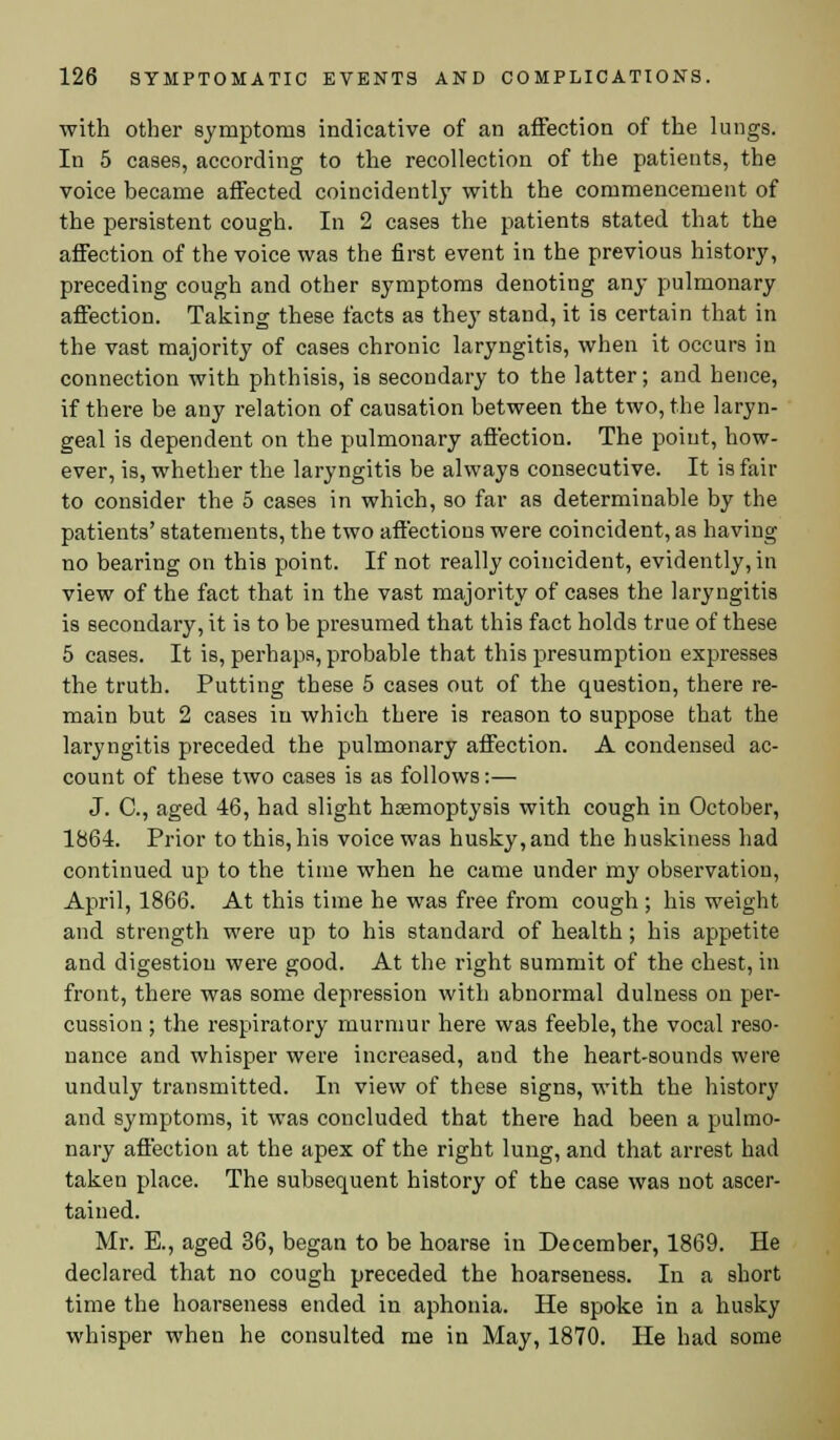 with other symptoms indicative of an affection of the lungs. In 5 cases, according to the recollection of the patients, the voice became affected coincidently with the commencement of the persistent cough. In 2 cases the patients stated that the affection of the voice was the first event in the previous history, preceding cough and other symptoms denoting any pulmonary affection. Taking these facts as they stand, it is certain that in the vast majority of cases chronic laryngitis, when it occurs in connection with phthisis, is secondary to the latter; and hence, if there be any relation of causation between the two, the laryn- geal is dependent on the pulmonary affection. The point, how- ever, is, whether the laryngitis be always consecutive. It is fair to consider the 5 cases in which, so far as determinable by the patients' statements, the two affections were coincident, as having no bearing on this point. If not really coincident, evidently, in view of the fact that in the vast majority of cases the laryngitis is secondary, it is to be presumed that this fact holds true of these 5 cases. It is, perhaps, probable that this presumption expresses the truth. Putting these 5 cases out of the question, there re- main but 2 cases in which there is reason to suppose that the laryngitis preceded the pulmonary affection. A condensed ac- count of these two cases is as follows:— J. C, aged 46, had slight hoemoptysis with cough in October, 1864. Prior to this, his voice was husky, and the huskiness had continued up to the time when he came under my observation, April, 1866. At this time he was free from cough ; his weight and strength were up to his standard of health; his appetite and digestion were good. At the right summit of the chest, in front, there was some depression with abnormal duluess on per- cussion ; the respiratory murmur here was feeble, the vocal reso- nance and whisper were increased, and the heart-sounds were unduly transmitted. In view of these signs, with the history and symptoms, it was concluded that there had been a pulmo- nary affection at the apex of the right lung, and that arrest had taken place. The subsequent history of the case was not ascer- tained. Mr. E., aged 36, began to be hoarse in December, 1869. He declared that no cough preceded the hoarseness. In a short time the hoarseness ended in aphonia. He spoke in a husky whisper when he consulted me in May, 1870. He had some