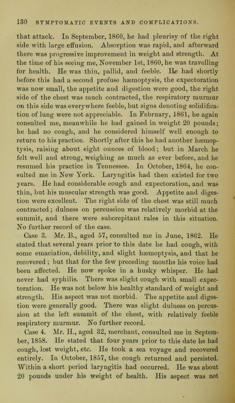 that attack. In September, 1860, he had pleurisy of the right side with large effusion. Absorption was rapid, and afterward there was progressive improvement in weight and strength. At the time of his seeing me, November 1st, 1860, he was travelling for health. He was thin, pallid, and feeble. He had shortly before this had a second profuse haemoptysis, the expectoration was now small, the appetite and digestion were good, the right side of the chest was much contracted, the respiratory murmur on this side was everywhere feeble, but signs denoting solidifica- tion of lung were not appreciable. In February, 1861, he again consulted me, meanwhile he had gained in weight 20 pounds; he had no cough, and he considered himself well enough to return to his practice. Shortly after this he had another haemop- tysis, raising about eight ounces of blood; but in March he felt well and strong, weighing as much as ever before, and he resumed his practice in Tennessee. In October, 1864, he con- sulted me in New York. Laryugitis had then existed for two years. He had considerable cough and expectoration, and was thin, but his muscular strength was good. Appetite and diges- tion were excellent. The right side of the chest was still much contracted; dulness on percussion was relatively morbid at the summit, and there were subcrepitant rales in this situation. No further record of the case. Case 3. Mr. B., aged 57, consulted me in June, 1862. He stated that several years prior to this date he had cough, with some emaciation, debility, and slight haemoptysis, and that he recovered ; but that for the few preceding months his voice had beeu affected. He now spoke in a husky whisper. He had never had syphilis. There was slight cough with small expec- toration. He was not below his healthy standard of weight and strength. His aspect was not morbid. The appetite and diges- tion were generally good. There was slight dulness on percus- sion at the left summit of the chest, with relatively feeble respiratory murmur. No further record. Case 4. Mr. H, aged 32, merchant, consulted me in Septem- ber, 1858. He stated that four years prior to this date he had cough, lost weight, etc. He took a sea voyage and recovered entirely. In October, 1857, the cough returned and persisted. Within a short period laryngitis had occurred. He was about 20 pounds under his weight of health. His aspect was not