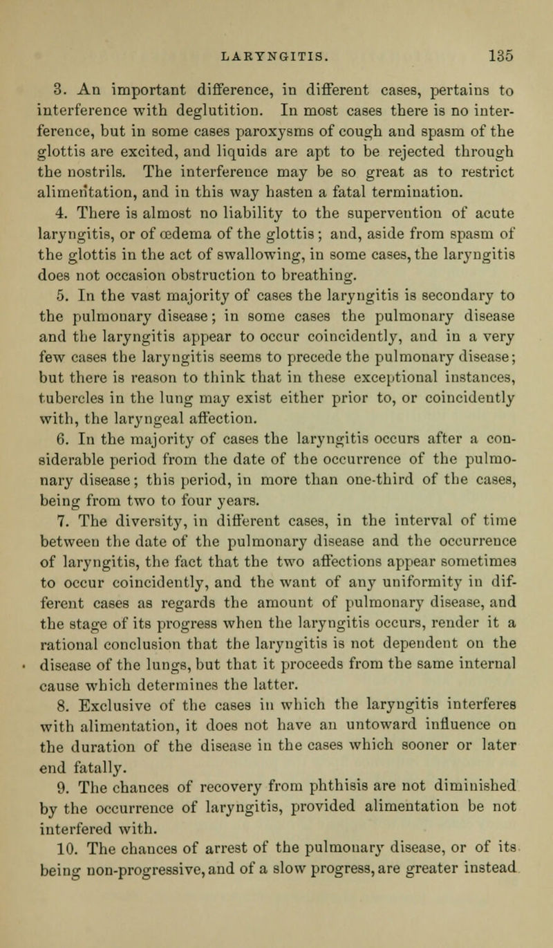 3. An important difference, in different cases, pertains to interference with deglutition. In most cases there is no inter- ference, but in some cases paroxysms of cough and spasm of the glottis are excited, and liquids are apt to be rejected through the nostrils. The interference may be so great as to restrict alimentation, and in this way hasten a fatal termination. 4. There is almost no liability to the supervention of acute laryngitis, or of oedema of the glottis; and, aside from spasm of the glottis in the act of swallowing, in some cases, the laryngitis does not occasion obstruction to breathing. 5. In the vast majority of cases the laryngitis is secondary to the pulmonary disease; in some cases the pulmonary disease and the laryngitis appear to occur coincidently, and in a very few cases the laryngitis seems to precede the pulmonary disease; but there is reason to think that in these exceptional instances, tubercles in the lung may exist either prior to, or coincidently with, the laryngeal affection. 6. In the majority of cases the laryngitis occurs after a con- siderable period from the date of the occurrence of the pulmo- nary disease; this period, in more than one-third of the cases, being from two to four years. 7. The diversity, in different cases, in the interval of time betweeu the date of the pulmonary disease and the occurrence of laryngitis, the fact that the two affections appear sometimes to occur coincidently, and the want of any uniformity in dif- ferent cases as regards the amount of pulmonary disease, and the stage of its progress when the laryngitis occurs, render it a rational conclusion that the laryngitis is not dependent on the disease of the lungs, but that it proceeds from the same internal cause which determines the latter. 8. Exclusive of the cases in which the laryngitis interferes with alimentation, it does not have an untoward influence on the duration of the disease in the cases which sooner or later end fatally. 9. The chances of recovery from phthisis are not diminished by the occurrence of laryngitis, provided alimentation be not interfered with. 10. The chances of arrest of the pulmonary disease, or of its being non-progressive, and of a slow progress, are greater instead