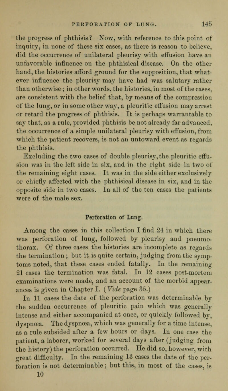 the progress of phthisis? Now, with reference to this point of inquiry, in none of these six cases, as there is reason to believe, did the occurrence of unilateral pleurisy with effusion have an unfavorable influence on the phthisical disease. On the other hand, the histories afford ground for the supposition, that what- ever influence the pleurisy may have had was salutary rather than otherwise ; in other words, the histories, in most of the cases, are consistent with the belief that, by means of the compression of the lung, or in some other way, a pleuritic effusion may arrest or retard the progress of phthisis. It is perhaps warrantable to say that, as a rule, provided phthisis be not already far advanced, the occurrence of a simple unilateral pleurisy with effusion, from which the patient recovers, is not an untoward event as regards the phthisis. Excluding the two cases of double pleurisy,the pleuritic effu- sion was in the left side in six, and in the right side in two of the remaining eight cases. It was in the side either exclusively or chiefly affected with the phthisical disease in six, and in the opposite side in two cases. In all of the ten cases the patients were of the male sex. Perforation of Lung. Among the cases in this collection I find 24 in which there was perforation of lung, followed by pleurisy and pneumo- thorax. Of three cases the histories are incomplete as regards the termination ; but it is quite certain, judging from the symp- toms noted, that these cases ended fatally. In the remaining 21 cases the termination was fatal. In 12 cases post-mortem examinations were made, and an account of the morbid appear- ances is given in Chapter I. (Vide page 35.) In 11 cases the date of the perforation was determinable by the sudden occurrence of pleuritic pain which was generally intense and either accompanied at once, or quickly followed by, dyspnoea. The dyspnoea, which was generally for a time intense, as a rule subsided after a few hours or days. In one case the patient, a laborer, worked for several days after (judging from the history) the perforation occurred. He did so, however, with great difficulty. In the remaining 13 cases the date of the per- foration is not determinable; but this, in most of the cases, is 10