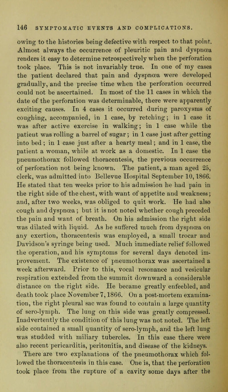 owing to the histories being defective with respect to that point. Almost always the occurrence of pleuritic pain and dyspncea renders it easy to determine retrospectively when the perforation took place. This is not invariably true. In one of my cases the patient declared that pain and dyspncea were developed gradually, and the precise time when the perforation occurred could not be ascertained. In most of the 11 cases in which the date of the perforation was determinable, there were apparently exciting causes. In 4 cases it occurred during paroxysms of coughing, accompanied, in 1 case, by retching; in 1 case it was after active exercise in walking; in 1 case while the patient was rolling a barrel of sugar; in 1 case just after getting into bed; in 1 case just after a hearty meal; and in 1 case, the patient a woman, while at work as a domestic. In 1 case the pneumothorax followed thoracentesis, the previous occurrence of perforation not being known. The patient, a man aged 25, clerk, was admitted into Bellevue Hospital September 10,1866. He stated that ten weeks prior to his admission he had pain in the right side of the chest, with want of appetite and weakness; and, after two weeks, was obliged to quit work. He had also cough and dyspnoea; but it is not noted whether cough preceded the pain and want of breath. On his admission the right side was dilated with liquid. As he suffered much from dyspnoea on any exertion, thoracentesis was employed, a small trocar and Davidson's syringe being used. Much immediate relief followed the operation, and his symptoms for several days denoted im- provement. The existence of pneumothorax was ascertained a week afterward. Prior to this, vocal resonance and vesicular respiration extended from the summit downward a considerable distance on the right side. He became greatly enfeebled, and death took place November 7,1866. On a post-mortem examina- tion, the right pleural sac was found to contain a large quantity of sero-lymph. The lung on this side was greatly compressed. Inadvertently the condition of this lung was not noted. The left side contained a small quantity of sero-lymph, and the left lung was studded with miliary tubercles. In this case there were also recent pericarditis, peritonitis, and disease of the kidneys. There are two explanations of the pneumothorax which fol- lowed the thoracentesis in this case. One is, that the perforation took place from the rupture of a cavity some days after the